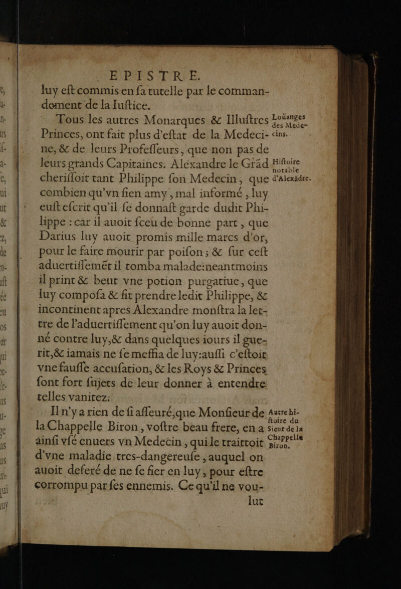 EVPRPS 'T'RVE. luy eft commis en fa tutelle par Le comman- dement de la Juftice. | Tous les autres Monarques &amp; Illuftres Eos Princes, ont fait plus d’eftat de la Medeci- dins. ne, &amp; de leurs Profefleurs, que non pas de … leurs grands Capitaines. Alexandre le Gräd Hiftoire cherifloit tant Philippe fon Medecin, que d'Alexädre. combien qu'vn fien amy , mal informé , luy euftefcrit qu’il fe donnaft garde dudit Phi- lippe : car il auoit fceu de bonne part , que Darius luy auoit promis mille marcs d’or, pour le faire mourir par poifon ; &amp; fur cet aduertifflemét il tomba malade:neantmoins il print &amp; beut vne potion purgatiue, que luy compofa &amp; fit prendre ledit Philippe, &amp; incontinent apres Alexandre monftra la ler- tre de l’aduertifflement qu'on luy auoit don- né contre luy,&amp; dans quelques iours il gue- rit,&amp; iamais ne {e mefña de luy:aufli c’eftoic vne fauffe accufation, &amp; les Roys &amp; Princes font fort fujets de leur donner à entendre telles vanitez: In'ya rien de fi afleuré,que Monfieur de aurrei- k oïre du la Chappelle Biron, voftre beau frere, en à sieur de 1a , / ss < 1 +: Chappclle ainfi vfé enuers vn Medecin , quille traitroit 5e? d'yne maladie tres-dangereufe , auquel on auoit deferé de ne fe fier en luy, pour eftre corrompu par {es ennemis. Ce qu’il ne vou- lut