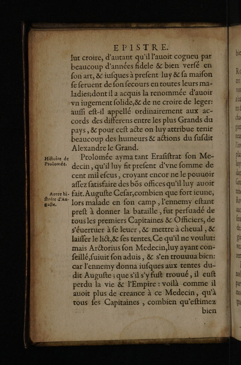 PUS TRE: fut croire, d'autant qu’il l'auoit cogneu par beaucoup d'années fidele &amp; bien verfé en fon art, &amp; iufques à prefent luy &amp; fa maifon fe feruent de fon fecours en toutes leurs ma- ladies;dont il a acquis la renommée d’auoir vn iugement folide,&amp; de ne croire de leger: auffi eft-il appellé ordinairement aux ac- cords des differens entre les plus Grands du pays , &amp; pour ceft aéte on luy attribue tenir beaucoup des humeurs &amp; actions du fufdit Alexandre le Grand. Hiftoire de Prolomée aymatant Erafiftrat fon Me- Prolomée decin, qu'il luy fit prefent d’vne fomme de cent milefcus, croyant encor ne le pouuoir affez fatisfaire des bôs officesqu’il luy auoit AAurse fait. Augufte Cefar,combien que fort ieune, ste. lors malade en fon camp, l'ennemy eftant preft à donner la bataille , fut perfuadé de tous les premiers Capitaines &amp; Ofhciers, de s'éuertuer à fe leuer ,&amp; mettre à cheual , &amp; laiffer le li&amp;t, &amp; fes tentes. Ce qu’il ne voulut: mais Arétorius fon Medecin,luy ayant con- {eillé, fuiuit fon aduis, &amp; s’en trouuua bien: car l'ennemy donna iufques aux tentes du- dit Augufte ; que s’il s’y fuft trouulé , il euft perdu la vie &amp; l'Empire : voilà comme il auoit plus de creance à ce Medecin, qu'à tous fes Capitaines , combien qu'eftimez bien