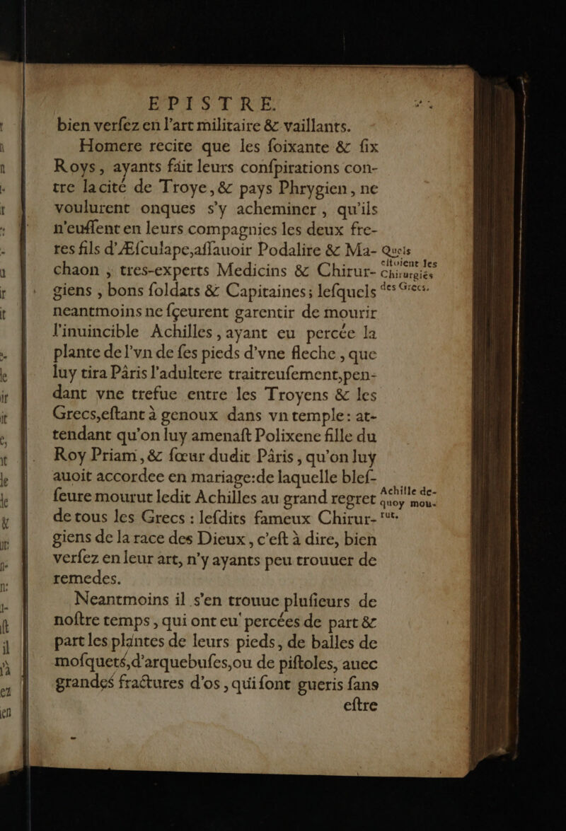 bien verfez en l’art militaire &amp; vaillants. Homere recite que les foixante &amp; fix Roys, ayants fait leurs confpirations con- tre lacite de Troye,&amp; pays Phrygien, ne voulurent onques s’y acheminer, qu'ils n'euflent en leurs compagnies les deux fre- res fils d’Æfculape;affauoir Podalire &amp; Ma- Queis chaon ; tres-experts Medicins &amp; Chirur- Chrurgiés giens , bons foldats &amp; Capitaines; lefquels “ %<4 neantmoins ne {çeurent garentir de mourir l'inuincible Achilles ,ayant eu percée la plante de l'vn de fes pieds d’vne fleche , que luy tira Pâris l'adultere traitreufement,pen- dant vne trefue entre les Troyens &amp; les Grecs,eftant à genoux dans vn temple: at- tendant qu’on luy amenaft Polixene fille du Roy Priam,&amp; fœur dudit Päris, qu'on luy auoit accordee en mariage:de laquelle blef- feure mourut ledit Achilles au grand regret aps de tous les Grecs : lefdits fameux Chirur- ‘*- giens de la race des Dieux , c’eft à dire, bien verfez en leur art, n'y ayants peu trouuer de remedes. Neantmoins il s’en trouuc plufeurs de noftre temps , qui ont eu’ percées de part &amp; part les plantes de leurs pieds, de balles de mofqueté,d’arquebufes,ou de piftoles, auec grandes fraétures d'os , quifont gueris fans eftre
