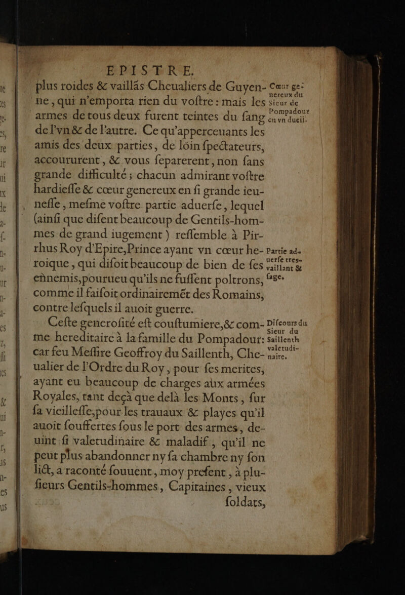 PRIS FRE, plus roides &amp; vailläs Cheualiers de Guyen- Car get pe , qui n'emporta rien du voftre : mais les sieur de armes detous deux furent teintes du fang éwnauct, de l’vn&amp; de l'autre. Ce qu'apperceuants les amis des deux parties, de lôin fpectateurs, accoururent , &amp; vous feparerent, non fans grande difficulté; chacun admirant voftre hardiefle &amp; cœur genereux en fi grande ieu- nefle , mefme voftre partie aduerfe, lequel (ainfi que difent beaucoup de Gentils-hom- mes de grand iugement ) reflemble à Pir- rhus Roy d'Epire,Prince ayant vn cœur he- partie ad \ SLT TE à | uerfe tres- roique , qui difoit beaucoup de bien de fes ira &amp; chnemis,pourueu qu'ils ne fuflent poltrons, ne comme il faifoitordinairemeét des Romains, contre lefquels il auoit guerre. Cefte gencrofité eft couftumiere, 8 com- Difeours du me hereditaire à la famille du Pompadour: sailienth car feu Meflire Geoffroy du Saillenth, Che- né ualier de l'Ordre du Roy, pour fes merites, ayant eu beaucoup de charges aux armées Royales, tant deçà que delà les Monts, fur fa vicilleffe,pour les trauaux &amp; playes qu'il auoit fouffertes fous le port des armes, de- uint fi valetudinaire 8 maladif, qu'il ne peut plus abandonner ny fa chambre ny fon li, a raconté fouuent, moy prefene, à plu- fieurs Gentils‘hommes, Capitaines , vieux foldats,