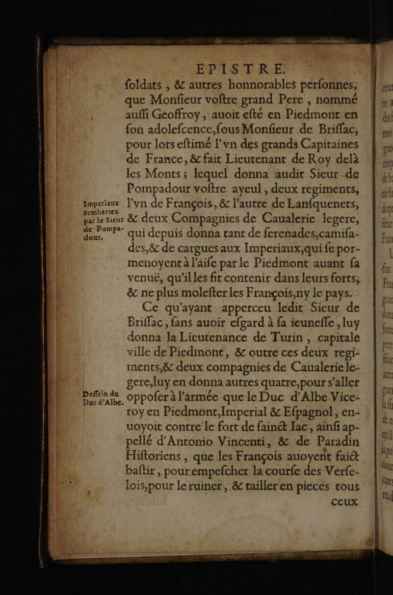 foldats , &amp; autres honnorables perfonnes, que Monfieur voftre grand Pere , nommé auffi Geoffroy, auoit efté en Piedmont en {on adolefcence, fous Monfeur de Briffac, pour lorseftimé l’vn des grands Capitaines de France, &amp; fait Lieutenant de Roy delà les Monts; lequel donna audit Sieur de Pompadour voftre ayeul , deux regiments, Imperiaux ’yn de François. &amp; l’autre de Lanfquenets, rembarrez : : 3 parle sieur &amp; deux Compagnies de Caualerie legere, du qui depuis donna tant de ferenades,camifa- des,&amp; de cargues aux Imperiaux,qui fe por- menoyent à l'aife par le Piedmont auant fa venuë, qu'illes fit contenir dans leurs forts; &amp; ne plus molefter les François,ny le pays. Ce qu'ayant apperceu ledit Sieur de Briffac , fans auoir efgard à fa ieunefle , luy donna Ja Lieutenance de Turin, capitale | ville de Piedmont, &amp; outre ces deux regi- \ ments,&amp; deux compagnies de Caualerie le- gere;luy en donna autres quatre, pour s’aller perdu oppofer à l’armée que le Duc d’Albe Vice- roy en Piedmont, Imperial &amp; Efpagnol, en- uoyoit contre le fort de fainé Jac , ainfi ap- pellé d'Antonio Vincenti, &amp; de Paradin Hiftoriens , que les François auoyent fai baftir, pourempefcher la courfe des Verfe- lois,pour leruiner, &amp; tailler en pieces tous CEUX