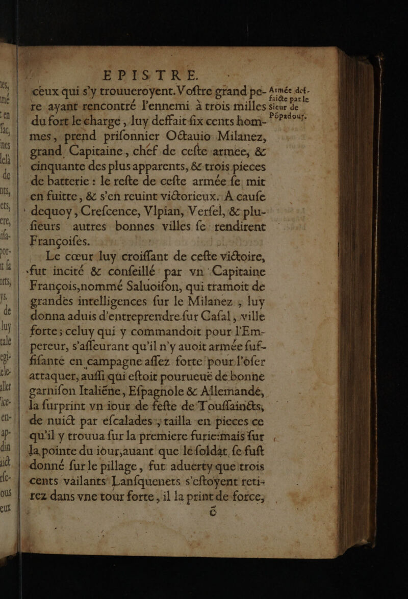 EPA T'ICE ceux qui sy trouueroyent. Voftre grand pe- 4: re. ayant rencontté l'ennemi à trois milles sic du fort le charge , luy deffaitfix cents hom- mes, prend prifonnier Oétauio Milanez, grand, Capitaine, chef de cefte armee, &amp; cinquante des plus apparents, &amp; trois pieces de batterie : le refte de cefte armée fe mir en fuitte, &amp; s'en reuint victorieux. À çaufe Françoifes. Le cœur luy croiflant de cefte viétoire, fut incité &amp; confeillé par vn Capitaine François,nommé Saluoifon, qui tramoit de grandes intelligences fur le Milanez ; luy donna aduis d'entreprendre fur Cafal , ville forte ; celuy qui y commandoit pour l'Em- pereur, s’afleurant qu'il n'y auoit armée fuf- fifanré en campagne aflez forte pour l’ofer attaquer, aufliqui eftoit pourueuë de bonne garnifon Italiëéne, Efpagnole &amp; Allemandé, la furprint vn iour de fefte de Touflainéts, qu'il y trouua fur la premiere furie:mais {ur donné fur le pillage, fut aduértyqueitrois cents vailants Lanfquenets s’eftoyent reti- rez dans vne tour forte, il la print de force, ë