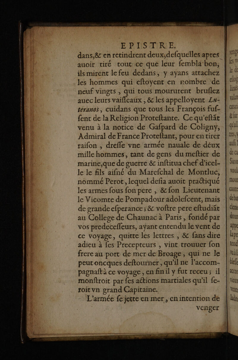E'PISAIRE dans,&amp; en retindrent deux;defquélles apres auoir tiré tout ce que leur fembla bon, ils mirent lefeu dedans, y ayans attachez Jes hommes qui eftoyent en rombre de neuf vingts , qui tous moururent bruflez auec leurs vaifleaüx , &amp; les appelloyent Zu- téranos, cuidans que tous les François fuf- fent de la Religion Proteftante. Ce qu’eftät venu à la notice de Gafpard de Coligny, Admiral de France Proteftant, pour en tirer raifon , drefle vne armée nauale de déux mille hommes, tant de gens du meftier de marine,que de guerre &amp; inftitua chef d’icel- le le fils aifné du Marefchal de Monrluc, nommé Perot, lequel defia auoit pratiqué les armes fous fon pere , &amp; fon Lieutenant le Vicomte de Pompadour adolefcent, mais de grande efperance ; &amp; voftre pere eftudiat au College de Chaunac à Paris, fondé par vos predecefleurs, ayant entendu lédéhtde ce voyage, quitte les lettres , &amp;c fans dire adieu à fes Precepteurs , vint trouuer {on frere au port de mer de Broage, qui ne le peut oncques deftourner , qu'il ne laccom- pagnaft à ce voyage, en fnil y fut receu; il | monftroit par fes actions martiales qu’il {e- toit vn grand Capitaine. L'armée fe jette en mer, cnintention de venger
