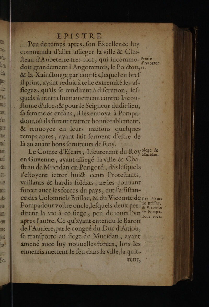 Peuderemps apres, fon Excellence luy commanda d'aller afieger la ville &amp; Cha- d° Aubeter- doit grandemen tl An gommois, le Poiétou, re. &amp; la Xainétonge par courfes Jequel'en bref il print, ayant is à telle extremité les af- ficgez, qu'ils fe rendirent à difcretion, lef- fa femme &amp; enfans , il lesenuoya à Pompa- dour,où ils furent traittez honnofablement, &amp; renuoyez en leurs maifons quelques temps apres, ayant fait ferment d’eftre de là en auant bons feruiteurs de Roy. Le Comte d'Efcars, Lieutenant du Roy M ir en Guyenne, ayant afiegé la ville &amp; Cha- fteau de Mucidan en Perigord , das lefquels s’eftoyent iettez huit cents Pr oteftants, vaillants &amp; hardis foldats, ne les pouuant forcer auec les forces du pays, eut l’afliftan- ce des Colomnels Briflac, &amp; du Vicomte de Les sieurs Pompadour votre oncle;lefquels deux per- Pt 2 dirent la vie à ce fiege, peu de iours l'yn de Pompa apres l’autre. Ce qu'ayant entendu le Baron de l’Auricre,par le congeë-du Duc d'Anjou, fe tranfporte au fiege de Mucidan ; ayant amené auec luy nouuelles forces, lots lés ennemis mettent le feu dans la let quit- tent,