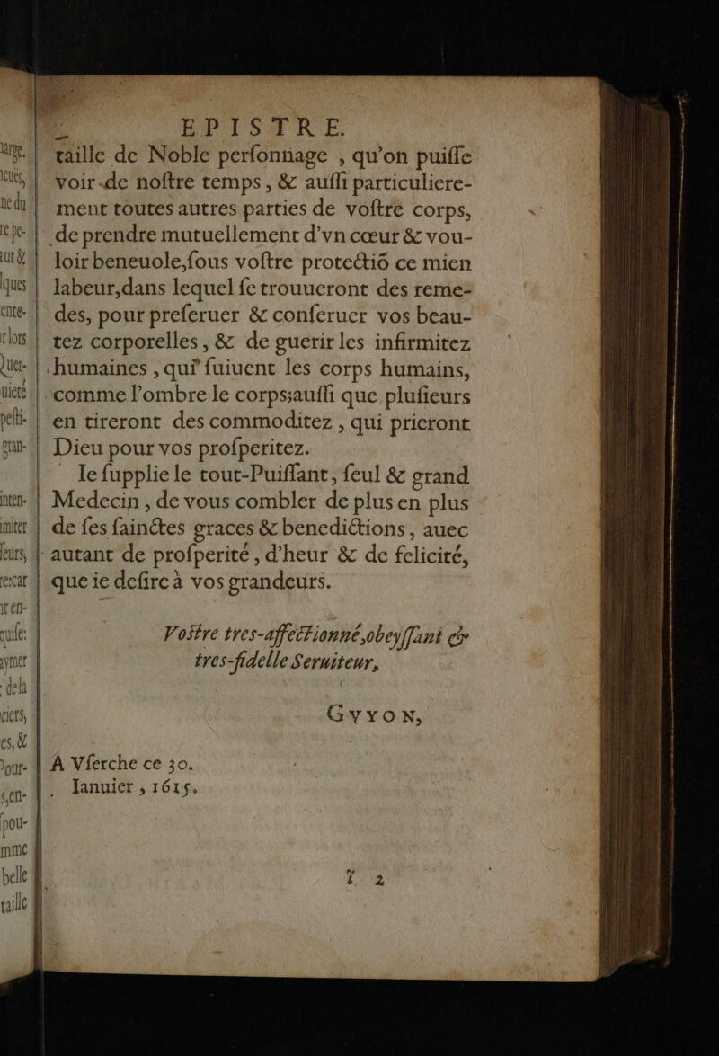 gran ntén- eurs, | evcat BPISTRE taille de Noble perfonnage , qu’on puifle voir-de noîftre temps, & aufli particuliere- ment toutes autres parties de voftre corps, de prendre mutuellement d’vn cœur & vou- loir beneuole,fous voftre proteéti6 ce mien labeur,dans lequel fe trouueront des reme- des, pour preferuer & conferuer vos beau- tez corporelles, & de guerir les infirmitez comme l'ombre le corpssaufli que plufieurs en tireront des commoditez , qui prieront Dieu pour vos profperitez. Ie fupplie le tout-Puiffant, feul & grand de fes Gihétes graces & benedictions, auec autant de profperité d'heur & de fclicité, que ie defire à vos grandeurs. Vostre tres- -affectionné.,obeyffant cp tres-fidelle Seruiteur, GyYxon, Januier , 161$.