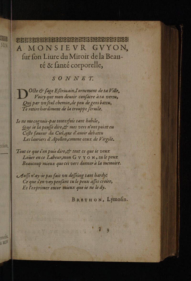D'OANV AN ET: Ole G [age Efcrinain, l'ornement de ta Ville, Voicy que mon deuoir confacre ata vertu, Qui par vn fèul chemin,de peu de gens battu, Te retire hardiment de la tronppe [truile. Je ne mecognots-pas toutesfois tant habile, Que ie la peulfe dire, mes vers n'ont point eu Ceffe faueur du Ciel,que d'anoir debattu Les lauriers d'Apollon,comme ceux de Virgile, Tout ce que s'en puis dire,@ tont ce que ie veux Loner en ce Labeur;mon G V Y o w,tu le peux Beancoup mieux que ces vers donner a la memoire. cAnîfi n'ay-ie pas fait vn deffeinc tant hardy: Ce que s'en vay penfant tu le peux alles croire, Et lexprimer encor mieux que se ne le dy. BRETHOoN, Lymofin.