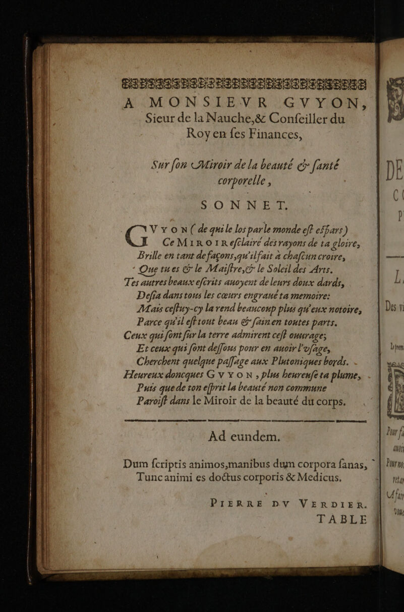 PSHSSSEPSESSSESSEESERERRESERS A MONSIEVR GVYON, Sieur de la Nauche,&amp; Confeiller du Roy en fes Finances, 50 N'INE 4 Le x O N( de quile los parle monde eff efbars) CeM1roO1IRefclairé des rayons de ta gloire, Bnille en tant de façons, qu'ilfait 4 chaftun croire, Quetues Êle M aiffre,&amp;ÿ le Soleil des Arts. Tes autres beaux eftrits anoyent de leurs doux dards, Defia dans tous les cœurs engrané ta memoire: Mass ceffuy-cy la rend beaucoup plus qw'eux notoire, Parce qu'il efftout bean &amp; fainen toutes parts. Ceux qui font far la terre admirent ce} onurage: Et ceux qui font defous pour en auoir l'ufage, Cherchent quelque paflage aux Plutoniques bordk. Heureux doncques G V Y ON , plus heureufe ta plume, Puis que de ton efbrit la beauté non commune Paroiff dans le Miroir de la beauté du corps. Sade CE al Ad eundem. Dum {criptis animos,manibus duyn corpora fanas, ‘| Tuncanimi es doétus corporis &amp; Medicus. PIÈRRE DV VERDIER. TABLE