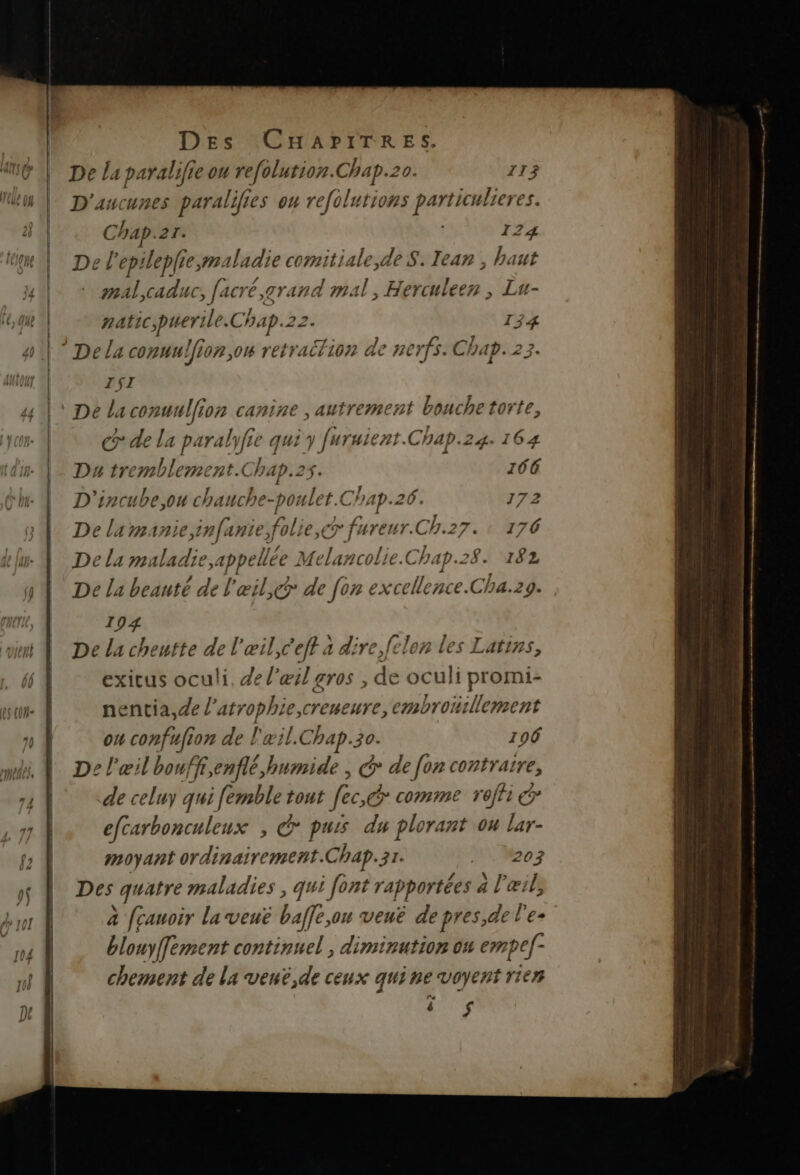 a De la paralifie ou re[olution.Chap.20. 113 D'ancunes parali 70 es on refolutions particulier es. Chap.21. 124 De l'epilepliesmaladie comitiale,de $. Tear , haut mal,caduc, [à Crée, grand mal, HAMah Lu- natic;perile. Chap.22. 134 ISI Gde la paralyfie qui y [uruient.Chap.24. 164 Du tremblement.Chap.2s. 166 D'incube,on chauche-poulet. Chap.26. 172 De la manie infanie folie,€r fureur. Ch.27. : 176 De La maladie Kg Melancolie.Ch ap.28. 182 De La beauté de l'œil, de fon excellence.Cha.29. 194 De la cheutte de l'œil,C'eff à dire,felon les Latins, exicus oculi. de l'œil gros , es oculi promi- nentia,de “re de embronillement ou confufion de l'xil.Chap.30. 106 De l'œil bouff,enflé,humide , &amp; de fon ES de celuy qui [emble tout fc comme roffi efcarbonculeux , € purs du plorant ou it moyant ordinairement.Chap.31. 2 oz Des quatre maladies , qui [ont rapportées a l'œi à [cauoir la vené be, on veuë depres,de l’e- blouyffement continuel , diminution ow empef- chement de la veué,de ceux quine voyent rien ë $