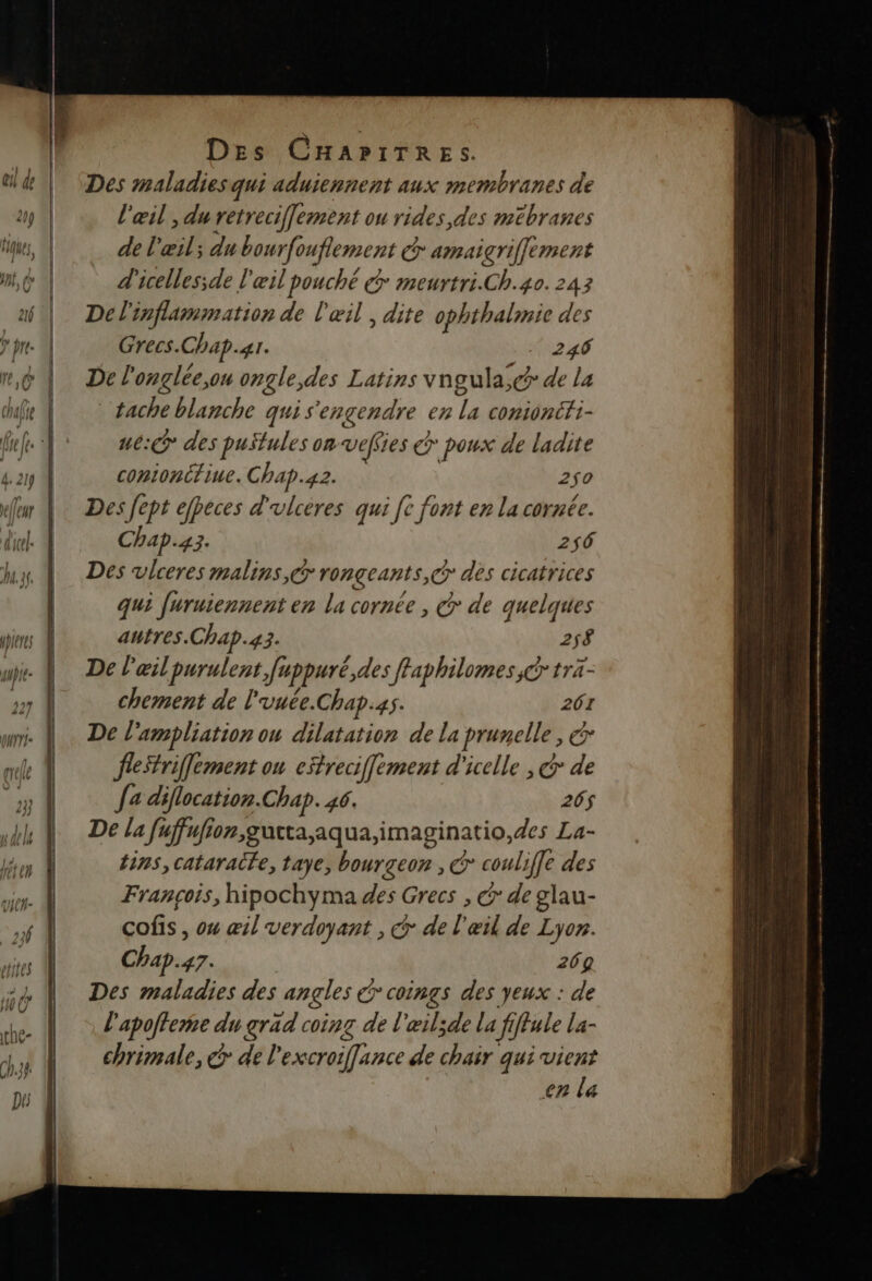 Des maladies qui aduiennent aux membranes de l'œil , du retreciffement ou rides, des mebranes de l'œil; du bourfouflement @ amaigrifflement d'icelles;de l'œil pouché @ meurtri.Ch.40.243 De l'inflammation de l'œil , dite ophthalmie des Grecs. Chap. 4. Ne EE De l'onglée,ou ongle,des Latins vngula;c de La tache blanche qui s'engendre en 1 conioncTi- ne: des puStules on veffi ies © poux de ladite contonitiue. Chap.42. 2$0 Des fept efheces d'ulcères qui [c font en la cornée. Chap.4 Fr 256 Des vlceres malins, rongeants,@ des cicatrices qui furuiennent en la cornée , @ de quelques autres Chap.43. 258 De l'œil purulent Juppuré, des ffaphilomes,@ tra- chement de l'vuée.Chap.4s. 261 De l'ampliation ou dilatation de la prunelle, &amp; fletrifflement ou eitreciffement d'icelle , &amp; de fa diflocation.Chap. 46. 206$ De la fuffufion,gucta,aqua,imaginatio,des La- tins, cataracfe, taye, bourgeon , @* couliffe des François, hipochyma des Grecs , € de glau- cofis , ou æil verdoyant , € de l'œil de Lyon. Chap. 47: 269 Des maladies des angles coings des yeux : de l'apofteme du grad coinz de l'eilsde la fiffale La- chrimale, @ de l'excroifflance de chair qui vient en la - RC