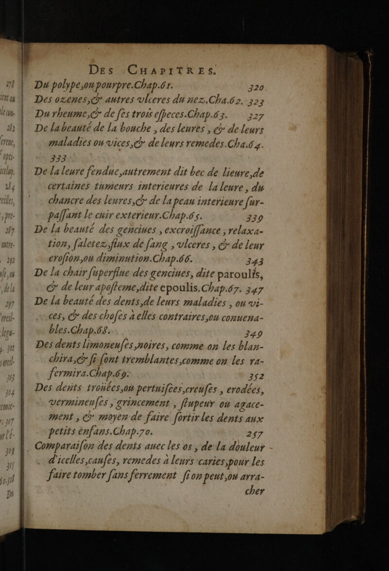 9 | Du polype;opourpre.Chap.61. 320 ttay À Des ozenes,@ autres vlieres du nez.Cha.62. 323 Lun: | | Durheume,@r de fes tross efpeces.Chap.63. 3227 À De labeanté de la bouche ; des leures , > de leurs Eten, maladies ou vices, @ de leurs remedes.Cha.6s pf- À 333 mn lp, À De laleure fenduc,autrement dit bec de lieure,de 4 | certaines tumeurs interieures de la leure, du cles, À. chancre des leures, dr de la peau interieure [ur- pre. À palant le cuir exterieur.Chap.65. 330 2% À De la beauté des £enciues, excroiffance ; relaxa- we. À é0n, faletez,fiux de fanç , vlceres , @ de leur m4 erofion,ou diminution.Chap.66. 343 fu À De La chair uperflue des gencines, dite paroulis, dl À &amp; de leur apoffeme,dite epoulis, Chap.67. 347 27 De La beauté des dents,de leurs maladies , on vi- ces, > des chofes a elles contraires ou conuena- Jr- À bles.Chap.68. 3490 À Desdents limoneufes,noires, comme on les blan- | chira,@ fi font tremblantes comme on les ra- |. fermira.Chap.6s. | 352 n À Des dents troïées,ow pertuiftes,creufes ; erodées, Vermineufes 'grincement., flupeur où agace- | ment, © moyen de faire fortir les dents aux petits énfans.Chap.70. 257 nn À. Comparaifon des dents auec les os , de la douleur à | « d'icelles,caufes, remedes a leurs caries pour les faire tomber fans ferrement [ion peut ou arra- cher