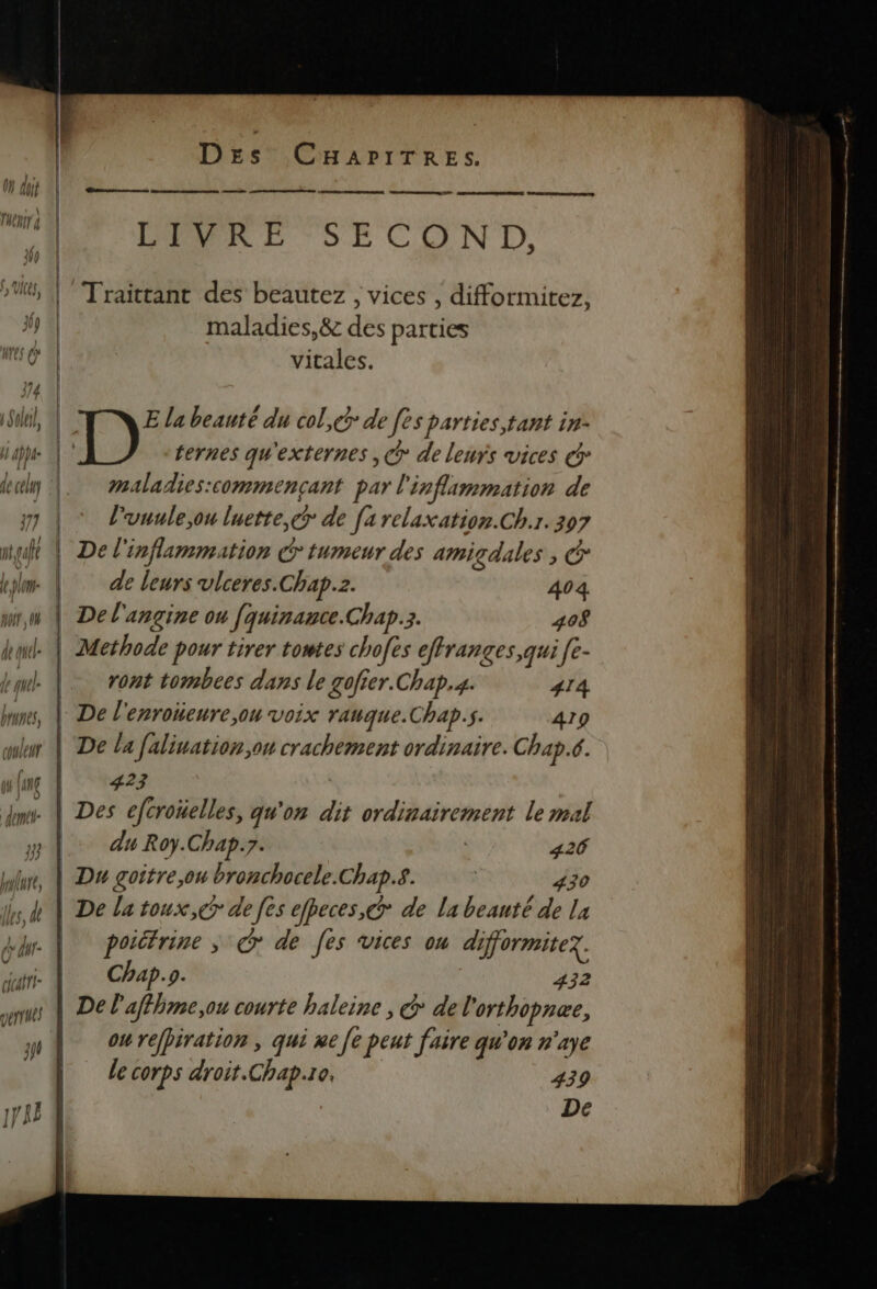 7 meule le pl no 0 de qu quel: brunes, couleur pl Je, Îles, dl } n Ô hi à cicafri- DES CHAPITRES. Benne mu (Donna TA RER DE | de nine EE LIVRE SECOND, Traittant des beautez , vices , difformitez, maladies,&amp;c des parties vitales. E la beauté du col,@ de [es parties, tant in- | 12 ternes qu'externes ,@ de leurs vices @ maladies:commençant par l'inflammation de l'uuule,ou luette,c de [a relaxation.Ch.r. 307 | De l'inflammation € tumeur des amigdales , @ de leurs vlceres.Chap.z. 404 | Del'angine ou [quinance.Chap.3. 408 | Methode pour tirer towtes chofes effranges,qui [e- | ront tombees dans le gofier.Chap.4. 414 | De l'enroïieure,ou voix ranque.Chap.s. 419 | De la falination,ou crachement ordinaire. Chap.c. | Upgez . | Des efcroïüelles, qu'on dit ordinairement le mal | du Roy.Chap.7. 426 Du goitre,ou bronchocele.Chap.s. | 43 | De la toux, ce de [es efpeces, > de La beauté de la | poittrine; G* de [es vices ou difformitez. | Chap. 9. | 432 | De l'affhme,ou courte haleine , © del orthopnæe, | owreffiration, qui ne [e peut faire qu'on n'aye Le corps droit.Chap.10. 439 De