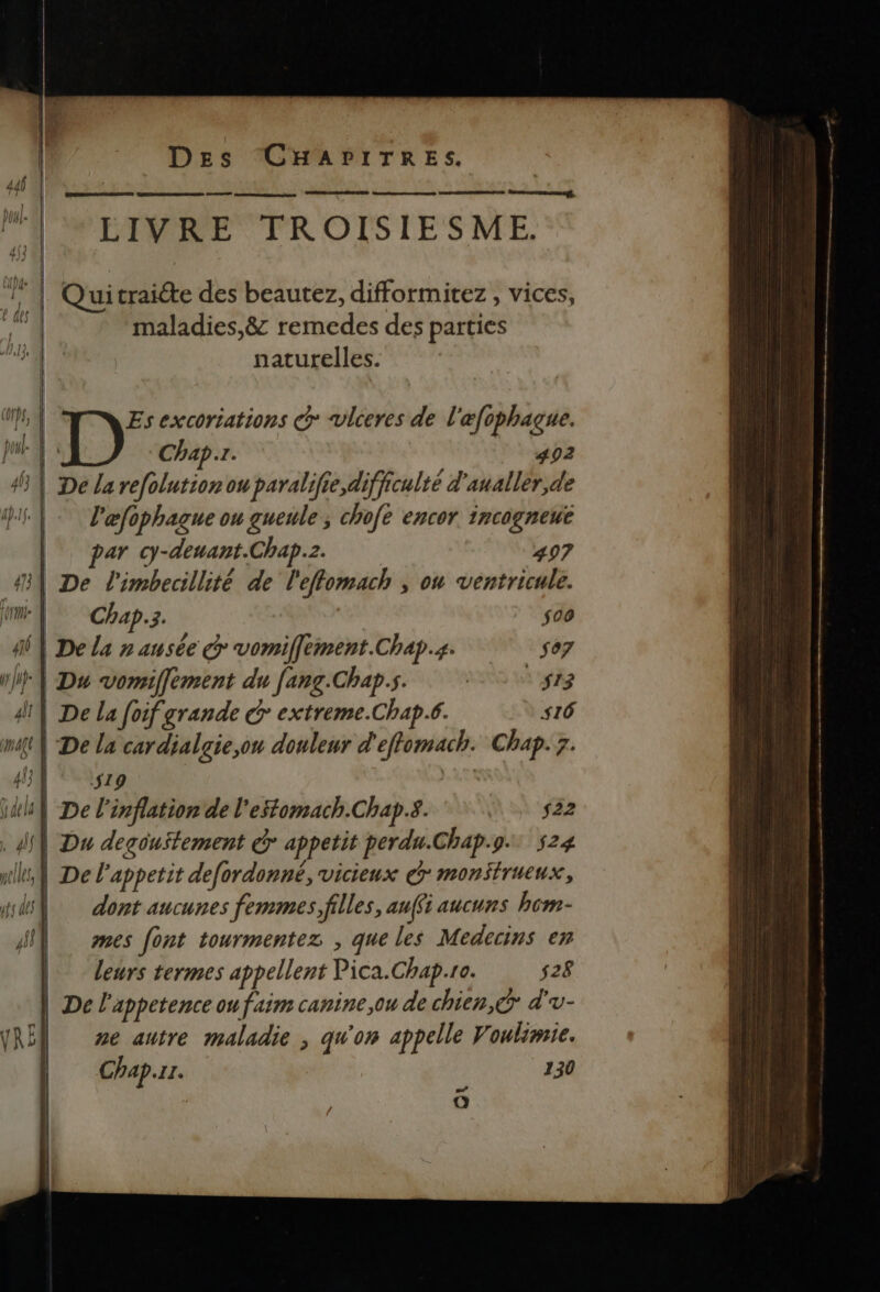 446 || | ] À panmmmtatsenngtnten ROUE ns DANS fn onnnEagt MU LIVRE TROISIESME. RER ET zh | Quitraiéte des beautez, difformitez , vices, maladies,&amp; remedes des parties naturelles. ap, Es excoriations co vlceres de l'æfophaçue. ga”. pu | Chap. 402 45 | De la refolutionon paralifie,difficulté d'aualler,de pi | læfophague ou gueule ; chofe encor incogneut ar cy-deuant.Chap.2. 497 41 De l'imbecillité de l'effomach , on ventricule. rm ; Chap.3. $00 Ai} De la n ausée vomiffement.Chap.s- so7 AU | Du vomiffement du fang.Chap.s. | | $13 di} De la foif grande &amp; extreme.Chap.6. s16 mt} De la cardialgie,ou douleur d'effomach. Chap. 7. UE OUT at ia} De l'inflation de l'estomach.Chap.s. (A 5 ‘#22 . AN] Du degouitement Gr appetit perda.Chap.9. 524 nil De lappetit defordonné, vicieux dr monstrueux, wd® dont aucunes femmes, filles, auffs aucuns hcm- pi | mes font tourmentez , que les Medecins en | leurs termes appellent Pica.Chap.ro. 528 | De l'appetence ou faim canine ,ou de chien, © d'v- RE ze autre maladie , qu'on appelle Voulimie. Chap.rr. 130 | O A ÉD RE om ss + ns hr 6e Été mp Vh M