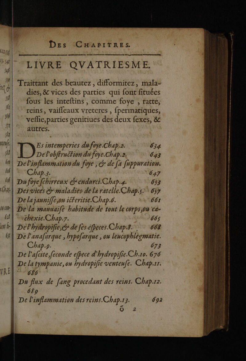 TS ES HAL VRE QUATRIESME. 4 | 112,f3f | | Traittant des beautez, difformitez, mala- “à dies, &amp; vices des parties qui font fitubes Ml {ous les inteftins, comme foye , fatte, Wal ex reins, vaifleaux Ro , fpermatiques, de vefie, parties genitiues des deux fexes, &amp; ll autres. | eue Es FANS dufoye.Chap:2. 634 fl Del'obftruction dé foye.Chap.. 643 | Del'inflammation du fo Ÿe > de [a Juppuration. fé | Chap. EL 047 (| Du fo ope fchirreux endurci Chap.s. 653 10) 4] | Dés vices G'maladiés. de la ratclle.Chap.s. \ 657 | De la jauniffe,on iferitie Chap.6. 661 DH CDN | De a mauuaife habitnde de tout le PE Ca- (| Vxchexie. Chap.7. 665 ne | Delhydropifie,ér de fes.éfpeces Chap. 668 G} Der anafarque , hypofarque , ou lencophlècmatie. | hap.s. 673 | De l'afcite feconde efpece d'hydropifie.Ch.10. 676 | Dela tympanie, ou hydropifie venteufe. Chap.rr. IRÉQ® 686 | Du flux de [ang procedant des reins. Chap. 12. | 689 | De l te des reins. Chap. 13. 692 O 2