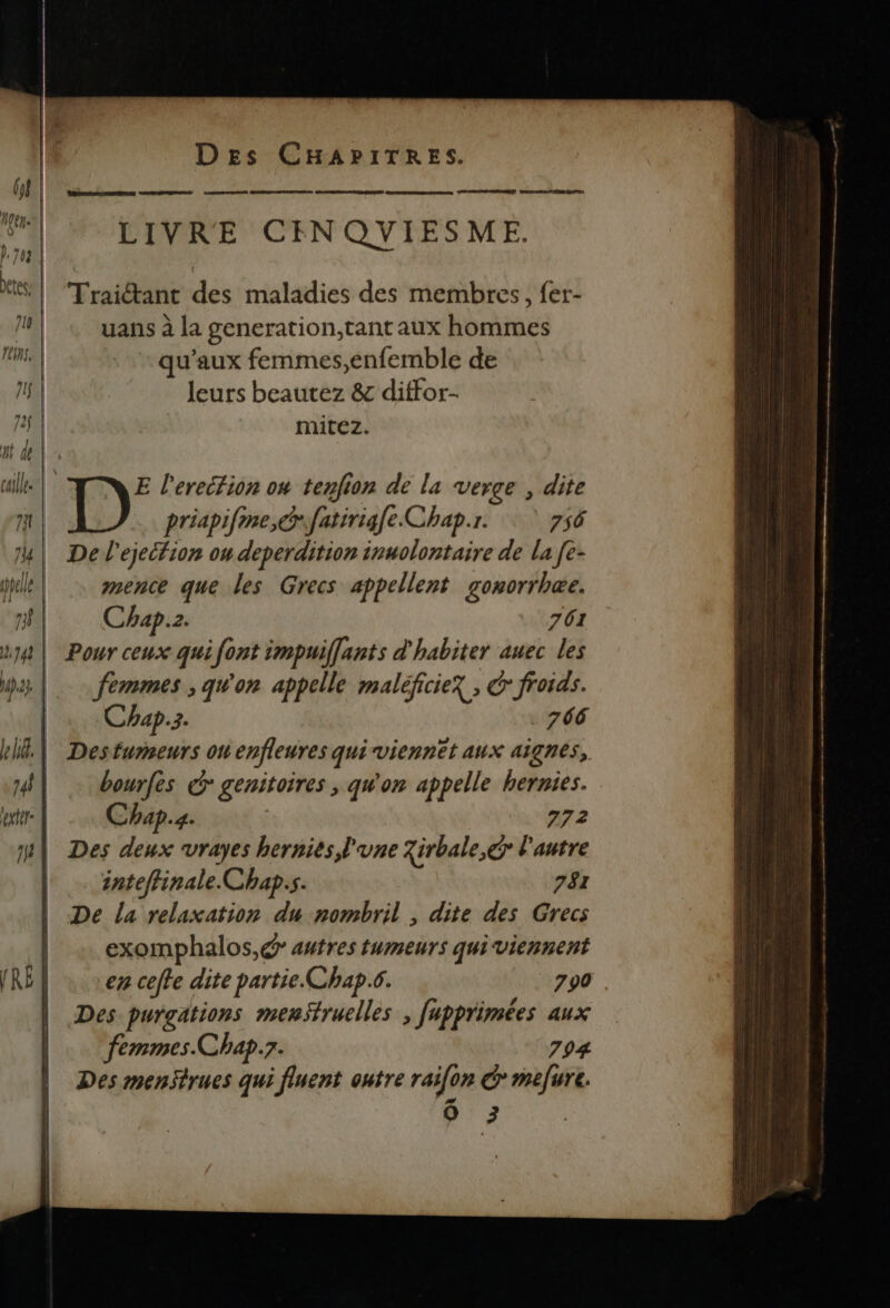 REC SNNPNEE REINE CRE nan se EE) LIVRE CINQYIESME. Traiétant des maladies des membres, fer- uans à la generation,tant aux hommes qu'aux femmes,enfemble de leurs beautez & diffor- mitez. femmes ; qu'on appelle maléficiex ; froids. Chap.3. . 766 Desturmneurs 01 enfleures quiviennet aux aignes, bourfes & genitoires ; qu'on appelle hernies. Chap.4. 772 Des deux vrayes hernies l'une 7irbale,ér l'autre inteffinale.Chap.s. 781 De la relaxation du nombril , dite des Grecs exomphalos,@ autres tumeurs quiviennent en celte dite partie. Chap.6. 790 Des purgations menStruelles , fupprimées aux femmes.Chap.7. 704 Des menStrues qui fluent outre raifon CG mefure. Ô 3