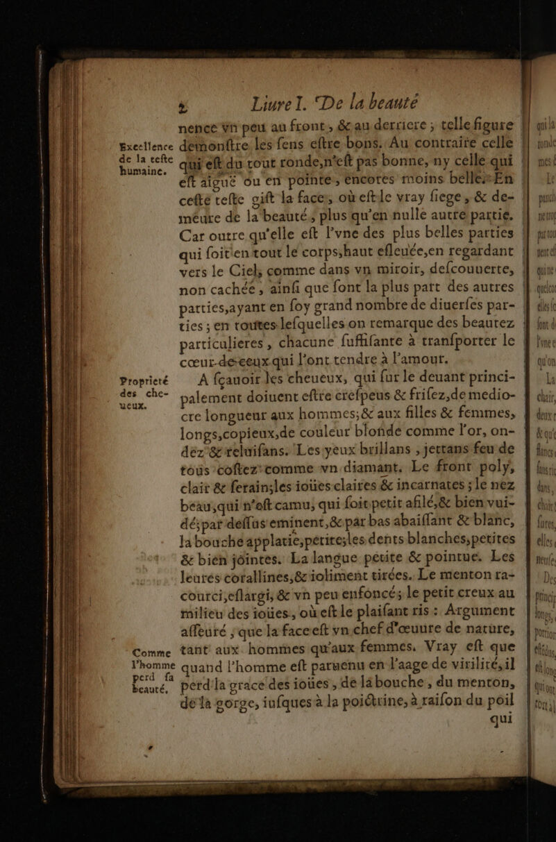 . Bxecllence de la tefte humaine. Proprieté des che- Eux. Comme > Liure I. De la beauté elt aicue ou en pointe , éncores moins belle En méure de la beauté, plus qu’en nulle autre partie, Car outre qu'elle eft l’vne des plus belles parties qui foitien tout le corps;haut efleuée,en regardant parties,ayant en foy grand nombre de diuerfes par- tan ap cœur-déeeux.qui l'ont tendre à l'amour. longs,copieux;,de couleur blofñde comme l'or, on- déz &amp;teluifans. Les yeux brillans , jectans feu de tous cofkez'comme vn diamant, Le front poly, clair &amp; ferainiles ioües claires &amp; incarnates ; le nez beau,qui n'eftcamu, qui foit petit afilé,&amp; bien vui- déspat deffus eminent,&amp;cpar bas abaiflant &amp; blanc, la bouche applatie,petiresles dents blanches;petites &amp; bien jointes. La langue petite &amp; pointue. Les leurés corallines,;&amp;'ioliment tirées. Le menton ra- courci,eflargi, &amp; vn peu enfoncé; le petit creux au milieu des ioües., oùeft le plaifant ris: Argument affeuré ; que la faceeft vn chef d'œuure de narüre, tant aux hommes qu'aux femmes, Vray eft que perce 4 beauté, erd'la grace des ioües , de läbouche , du menton | D dia : ei L dela gorge, iufques à la poiétrine, à raifon du poil