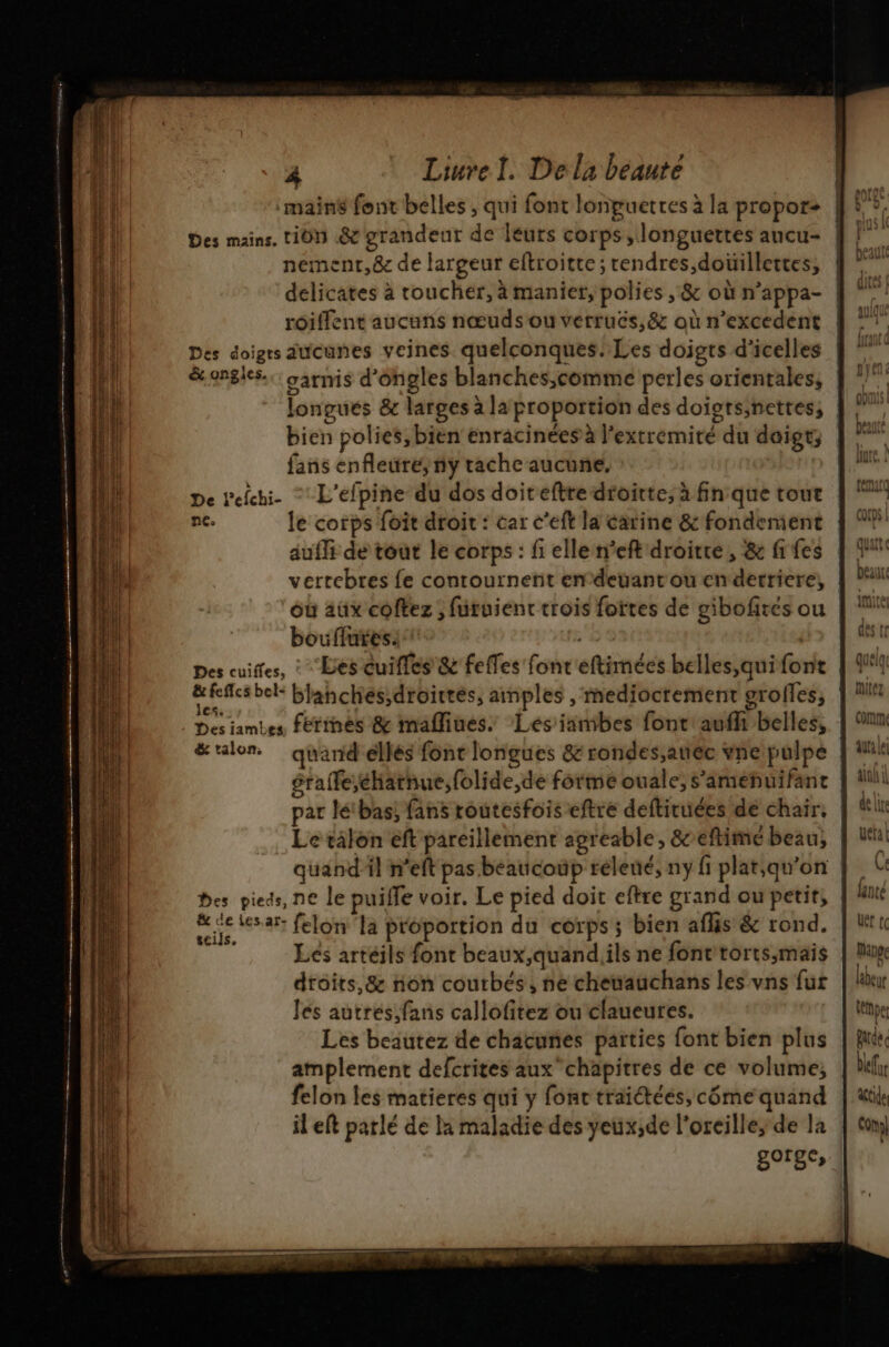 , shiqprrtitinaies x £ E g D pm Liurel. De la beaute main font belles , qui font lonpuetres à la propor> | Des mains. 1101 .&amp;&amp; grandeur de leurs corps, longuettes ancu- l nementr,&amp;e de largeur eftroitte ; rendres,doüillettes, delicates à toucher, à manier, polies , &amp; où n’appa- roillent aucuns nœuds ou verrucs,&amp; où n’excedent Des doigrs aucunes veines quelconques. Les doigts d'icelles &amp; ongles. garmis d'ongles blanches,comme perles orientales, longues &amp; larges à la proportion des doigrs;nettes, bien polies, bien enracinées à l’extremité du doigt; fans enfleüre, ny tache aucune. De Pefchi- “ L'efpine du dos doiteftre droirte, à fin que tour | nc. le corps foit droit : car c’eft la carine &amp; fondement | auffi de tout le corps : fi elle n’eft droitre, &amp; fi fes vertebres fe conrournetit endeuant ou en derriere, où aüx coftez ; furuient trois fottes de gibofires ou bouflures. | Des cuiffes, : Les cuifles &amp; feffes fonr'eftimées belles,quifont Le ro blanchés;droirtés, amples , mediocrement grolles, Des iambes férinés &amp; mafliues, Les'ianibes font! aufh belles, &amp; talon. quand ellés font longues &amp; rondes;atiec vne pulpe | érafe;éharnue,folide,de forme ouale, s’amehuifant | par létbas; fans routesfois eftre deftiruées de chair, | Le tälon eft pareillement agreable, &amp;eftimé beau, quand'il n’eft pas beaucoup rélené, ny fi plat;qu'on Des pieds, ne le puifle voir. Le pied doit eftre grand ou petit, Se VEN AR felon'la proportion du corps; bien aflis &amp; rond. Les artéils font beaux,quandiils ne font torts,;maïis droits, &amp; non coutbés, ne cheuauchans les vns fur Jes autres,fans callofitez ou claueures. | Les beautez de chacuñes parties font bien plus amplement defcrites auxchapitres de ce volume, felon les matieres qui y fonc traiétées,côme quand il eft parlé de la maladie des yeux;de l’oreille;de la gorge,