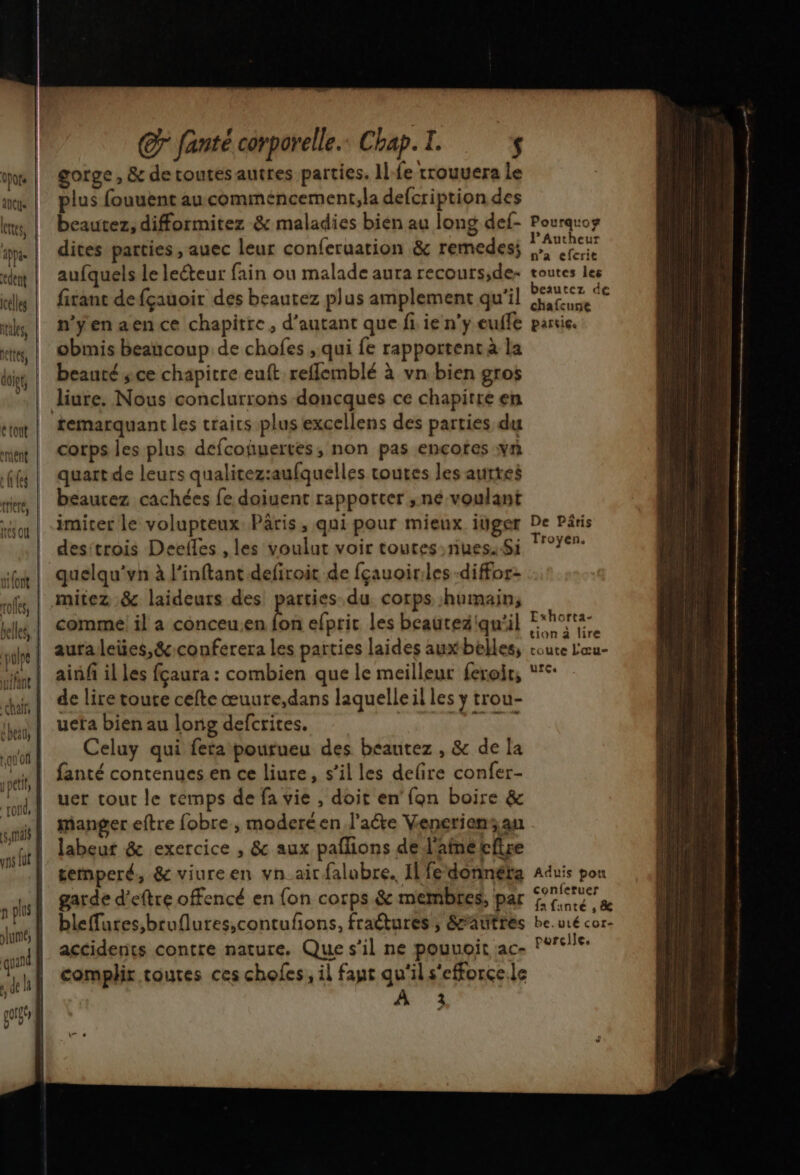 anus res, celles tales, ettes, étont ement e(tfes flat Cr fanté corporelle. Chap. I. $ gorge, & detoutesautres parties. Ile rrouuera le plus fouuent au comméncement,la defcription des beautez, difformitez & maladies bien au long def- Pourguoz dites parties , auec leur conferuarion & remedes; dd aufquels le leéteur fain ou malade aura recours;de- toutes les fitant defçauoir des beautez plus amplement qu'il M n'ÿenaence chapitre, d'autant que fi. ie n’y euffe partie. obmis beaucoup de chofes , qui fe rapportent à la beauté sce chapitre euft reflemblé à vn bien gros liure. Nous conclurrons doncques ce chapitre en corps les plus defcoñuertes, non pas encotes y quart de leurs qualitez:aufquelles routes les aurres beaurez cachées fe doiuent rapporter , né voulant imiter le volupteux Pâris, qui pour mieux itiger De Päris desitrois Deelles , les voulut voir toures-riuess Si 17°Y- quelqu'vn à l'inftant defiroit de fçauoiriles -diffor: comme! il a conceu.en fon efprit les beauteziqu'il Ehortse auraleües,&:conferera les parties laides auxbelles, coute L'œu- ainfi il les fçaura : combien que le meilleur feroir, de lire toute cefte œuure,dans laquelle il les ÿ trou- uefa bien au long defcrites. | AAA Celuy qui feta pourueu des beautez , & de la fanté contenues en ce liure, s’il les defire confer- uer tout le remps de fa vie , doit en’ fon boire & manger eftre fobre , moderéen l'acte Veneriens an labeur & exercice , & aux paflions de d'ainetcfire temperé, & viureen vn_ait falubre. Il fedonnéta Aduis pou garde d'eftre offencé en fon corps & membres, par res bleffures,bruflures,contufons, fractures, éAutrés be. uré cor- accidents contre nature. Que s’il ne pouuoit ace P9Ie: complir toutes ces chofes, il fapt qu'il s'efforce.le