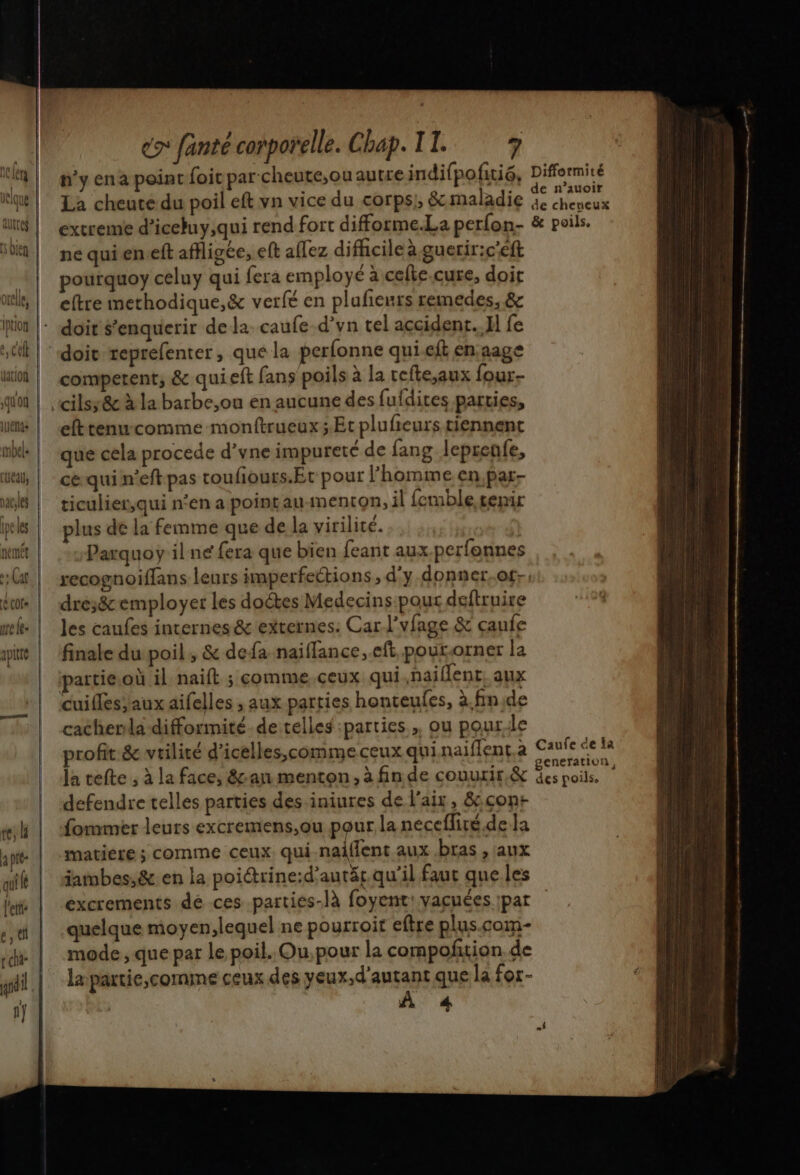{{ | oxele, quon ie es ce fanté corporelle. Chap. IT. 7 n’y ena point foit par cheute,ou autre indifpofitiô, La cheute du poil eft vn vice du corps; &amp; maladie extreme d’iceuy,qui rend fort difforme.La perfon- ne qui en.eft affligée, eft affez difhcile à gueriric'eft pourquoy celuy qui fera employé a cefte.cure, doit eftre methodique,&amp; verfé en plufenrs remedes, &amp; doit teprefenter, que la perfonne quieft enaage competent, &amp; qui eft fans poils à la cefte,aux four cilsy&amp;c à la barbe,ou en aucune des fufdites parties, efttenu-comme monftrueux;.Et plufieurs tiennent que cela procede d’yne impureté de fang leprenfe, ce qui n’eft pas toufiours.Et pour l’homme en,par- ticulier,qui n'en a pointauimenton, il femble tenir plus de la femme que de la virilité. 7 Parquoy il ne fera que bien feant aux.perfonnes dre;&amp; employer les doétes Medecins-pour deftruire les caufes internes &amp; externes. Car l'vfage &amp; caufe finale du poil, &amp; defa naiflance, eft pour.orner la partie.où il naift ; comme ceux qui naiflent. aux cuifles;aux aifelles , aux parties honteules, à.finide cacherila difformité-de telles :parties, ou pourle Difformité de n’auoir de cheneux &amp; poils. cneration, defendre telles parties des iniures de l'air, &amp;çont fommer leurs excremens,ou pour la necefliré.de la matière ; comme ceux qui naiffent aux bras , aux iambes,&amp; en la poictrine:d’autät qu'il faut que les excrements dé ces parties-là foyent: yacuées par quelque moyen,lequel ne pourroit eftre plus.com- mode , que par le poil. Ou, pour la compoñtion. de lapartie,comme ceux des yeux,d’autant que la for- À 4