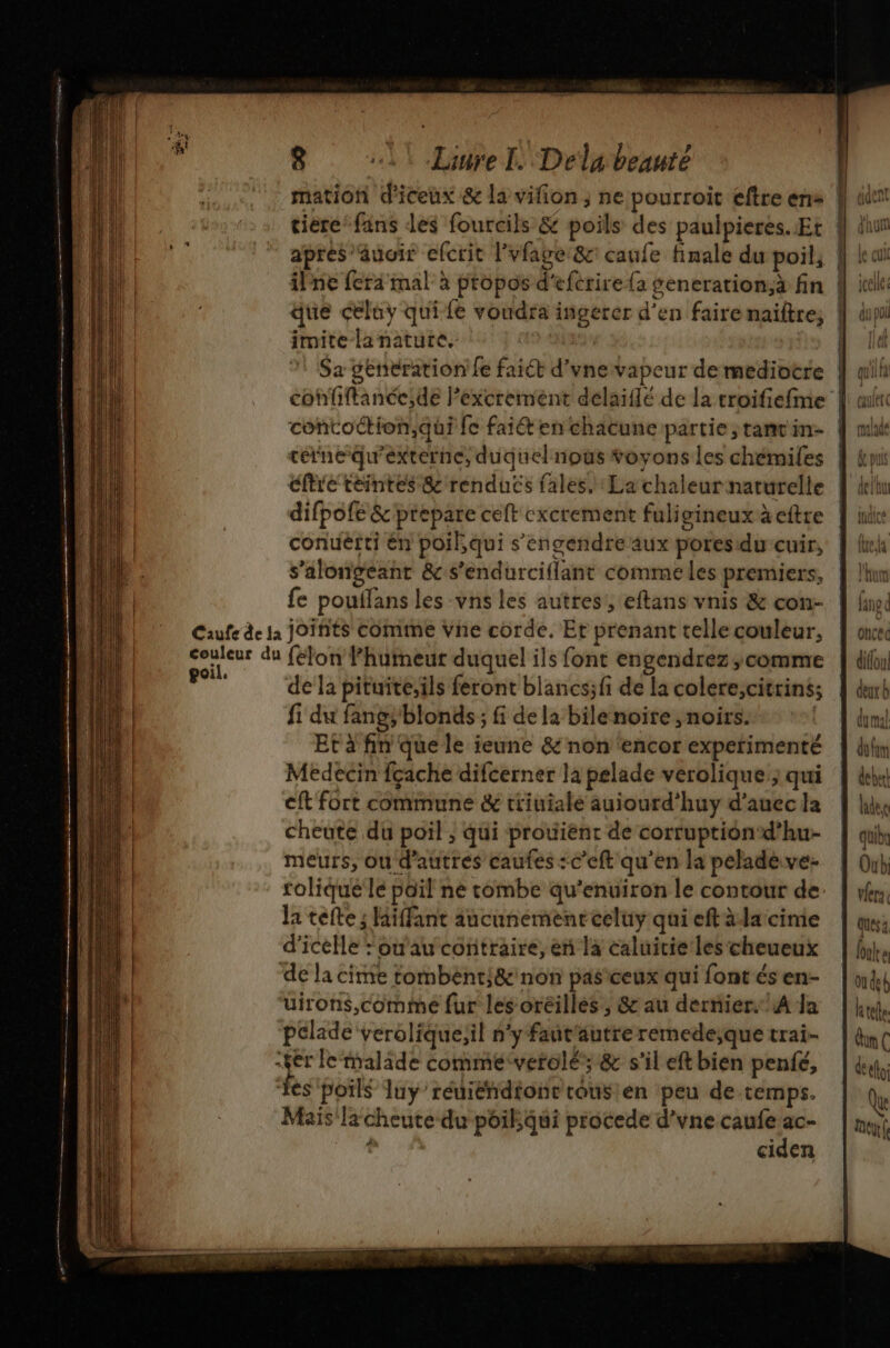 apres ”auoir efcrit l'vfage&amp;c: caufe finale du poil, imite-lanatute, Sa genération fe faict d’vne vapeur de mediotre cine quexterne, duquel noûs toyons les chémiles éftre téintes &amp; renducs {ales. La chaleur naturelle conuèrti én poil,qui s'engendre aux poresidu cuir, s’alongeant &amp; s’endurciflant comme les premiers, fe pouilans les vns les autres, eftans vnis &amp; con- e de la pituite,ils feront blancs;fi de la colere,citrins; fi du fang; blonds ; fi de la bile noire , noirs. | Et à fin que le ieune &amp; non ‘encor experimenté Medecin fçache difcerner la pelade verolique ; qui cft fort commune &amp; triuialé auiourd’huy d'auec la cheute du poil ; qui prouient de corruption‘ d’hu- meurs, ou d’autres caufes :c’eft qu’en la pelade.ve- rolique le poil ne combe qu'enuiron le contour de la tete ; Hiffant aucunement eeluy qui eftàdacime d’icelle : ou'au contraire, en la caluicie les cheueux uirons,comme fur les oréilles, &amp; au dernier. A Ja pclade verolique;il n'y faut'autre remede;que trai- Mais la cheute du poil qui procede d’vne caufe ac- è ciden