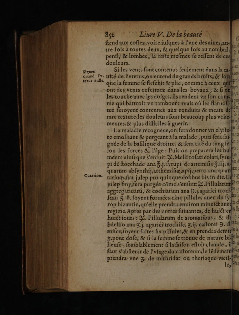 8% © LinreV. Delabeaure ftend aux coftez, voire iufques à l’vne des aines,au.] r tre fois à toutes deux, &amp; quelque fois au nombril} À penil} &amp; lombes , la tefte mefmes fe reffent deices! M douleurs. [ À Signes Si les vents font contenus feulement dans la ca: à 4 quand lv- uité.de lvterus,on entend degrands bruits, &amp; lof I terus enfle, } ù \ RQuCll que la femme fe flefchit &amp; plie, comme à ceux qüil ont des vents enfermez dans les boyaux ; &amp; fi of LL à ; LM NU les toucheauec les doivts, ils rendent vn fon comë| me qui battroit vn tambour : mais où les flaruolfil ps tez feroyent contenues aux conduits &amp; meats del}, rare texture,les douleurs font beaucoup plus vehe| Le mentes,&amp; plus difficiles à guerir. EL |: l La maladie recogneue,on fera donner vn clyfte re emolliant &amp;-purgeant à la malade , puis fera fait Æ gnée de la bafilique droitte, &amp; fera tiré du fang fé- #4 Jon les forces &amp;, l’âge : Puis on preparera les hu! pe meurs ainfi que s’enfuit:2.Melli rofati colati,fytu. pi déftoechade ana 3.j. fyrupi de artemifia 3.iij. ail quarum abfynthij,arthemifiæ,apij,petro ana quaë| tatiutn;fiat julep pro quinque dofibus bis in die. Li} k julep finy,fera purgée côme s’enfuit:22.Pillularurp aggregatiuarü, &amp; cochiarum ana D.j.agarici trôci:| p feati 3.8. foyent formées cinq pillules auee du f:|* rop bizantin,qu'elle prendra enuiron minuit aued°  regime. Apres par des autres fuiuantes, de huit enl° huictiours : 22. Pillularum de aromatibus, &amp; dé ic bdellioana 3.j. agarici trochifc. 3j. caftorei D. f{°1 mifce,foyent faites fix pillules,&amp; en prendra demie! 3.pour dôfe, &amp; fi la femme fe trouue de nature bispaile Beufe, femblablement fi la faifon eftoit chaude , [0 © faut s’abftenir de l'vfage du'caftoreum;le lédemainfil prendra vne 3. de michridat ou Maure tiers 3 cf 66 M Curation,