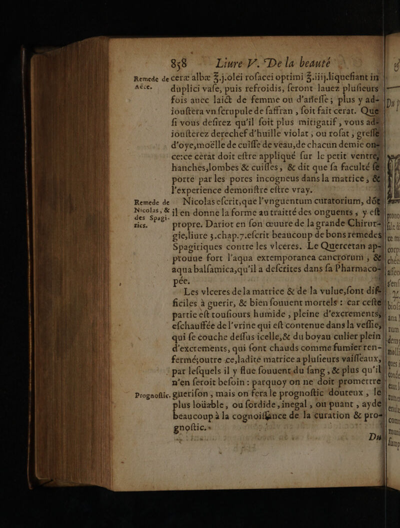 Remede de cerx albæ 3.j.0léi rofacei oprimi Z.iii.iquefant inul Aêce, duplici vafe, puis refroidis, feront lauez plufeurs |— fois auec lai de femme ou d’añefle; plus y ad iouftera vn fcrupule de faffran , foit fait cerat. Quel fi vous defirez qu'il foit plus mitigatif , vous ad. joulterez derechef d’huille violat , ou rofat, orciler d'oye,moëlle de cuiffe de veau,de chacun demie ons ceice cérat doit eftre appliqué fur le petit ventre hanches,lombes &amp; cuifles, &amp; dit que fa faculté (@ porte par les pores incogneus dans Ja matrice ; 60 l'experience demonftre eftre vray. V Remede de Nicolasefcrit,que lvnguentum curatorium, dôts | ou ilen donne la forme autraitté des onguents ; y eff prono ris. propre. Darior en fon œuurede la grande Chirurä}f,.: gic;liure 3.chap.7.efcrit beaucoup debonsremedesl|,. Spagiriques contre les vlceres. Le Quercetan aps Col D: _prouue fort l’aqua exremporanea cancrorum ; 8. aqua balfamica,qu'il a defctites dans fa Pharmacoë ao ce Les vlceres dela matrice &amp; de la vulue;font dif! ., ficiles à guerir, &amp; bien fouuent mortels : car cefté} bé partie eft toufiours humide , pleine d’excrementssl|,., efchauffée de l'urine qui eft contenue dansla veffieñl,. qui {e couche deflus icelle,&amp; du boyau culier plein! I d’excrements, qui font chauds comméfumierren-!|. ferméjoutre ce,ladité matrice a plulieurs vailleaux,! par lefquels il y lue fouuent.du fang , &amp; plus qu'il} n'en feroit befoin : parquoy on ne doit promertreh, Prognofic. guerifon ; mais on fera le prognoftic douteux , le! A plus loüxble, ou fordide ,inegal , oupuant , ay des R beaucoup à la cognoifnce de la curation &amp; pros! gnoftic.» 49e |