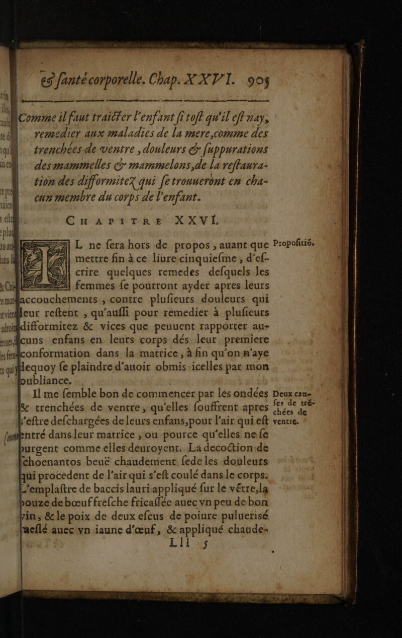 OP RS ne Le mo Eee 2 me e Comme il faut traiter l'enfant [i to/f qu'il eff nay, el remedier aux maladies de La mere,comme des î mil 41 qi trenchées.de ventre , douleurs € fuppurations l ba. des mammetlles 7 mammelons,de La reffaura- | fion des difformitez qui fe trouueront en cha- can membre du corps de l'enfant. En Axes vk se 'XUX V . pl is sales) L ne fera hors de propos ; auant que Propoñtié. {: aus le il mettre fin à ce liurecinquiefme, d’ef- À 74 W| crire quelques remedes defquels les : (ES) femmes {e pourront ayder apres leurs j smMaccouchements , contre plufieurs douleurs qui rieur reftent , qu'aufli pour remedier à plufieurs adroit difformitez & vices que penuent rapporter au- msilcuns enfans en leurs corps dés leur premiere simconformation dans la matrice, à fin qu'on n'aye sqiffequoy fe plaindre d'auoir obmis icelles par mon | oubliance. ë |. Il me femble bon de commencer par les ondées Deux can À & trenchées de ventre, qu’elles fouffrent apres nl: k leftre defchargées de leurs enfans,pout l'air quieft ventre. fwillentré dans leur matrice , ou pource qu’elles nefé | … Purgent comme elles concis La decottion de ( fchoenantos beuë chaudemenc fede les douleurs 1 qui procedent de l'air qui s’eft coulé dans le corps. L'emplaftre de baccis lauri appliqué fur le vétre;la ouze de bœuf frefche fricaflée auec vn peu debon pin, & le poix de deux efcus de poiure puluerisé racflé auec vn iaune d'œuf, & appliqué chaude- Lil ur