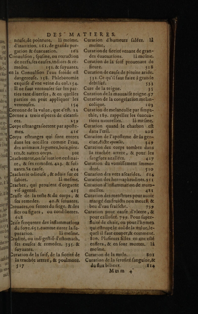 DES néufe,de pointure, là mefme. d'inanition. 161.de grande pur- gation & Éuacuation, 162 nt, A 48 | | WConuulfon , fpafme, ou rerraétion 4 denerfs, le caufes,indices & re- ka medes, 151. & fuyuants, yen la Conuulfion l'eau froide eft mt dangereufe. 158. Phlebotomie )h cxquife d'vne veine du col.1 54. Il ne faat ventoufer {ur Les par- ties tant diuerfes, & en quelles | parties on peut appliquer les ventoufes. 154 Coronne de la vulue, que c'eft. 22 Corneea trois efpeces de cicatri- ces. 259 orps eftrangesfortent par apofte- mes. 416 orps eftranges qui font entrez dans les oreilles comme l'eau, des animaux, legumes,bois,pier- res,Ë& autres corps. 301 Crachement,on faliuation ordinai- re, & fes remedes, 423. & fui- uants.Sa caufe. 424 tacherie odieufe , & aduis fur ce / 0! : : ; fubier. là mefme, de racher, qui prouient d'onguent AN vif. agenté. 8e Craffe de. la cefte & du corps, | fes remedes. 40.8 dt Creuaces,ou fentes du fiege, & des ficsoufigues, ou condilomes. 613 Crife frequence des inflammations du foye.65 1.comme curer la fu- putacion. là mefme, rudité, ou indigeftiô d’eftomach, fes-caufes & remedes, 535. & : fuyüanrs. uration de la foif, de la ficcité de || la trachée artere, & poulmons. 517 Curation d'humeurs falées. 1à mefme, Curationde ficcité venant de gran des éuacuations. là mefme, Cutation de 13 foif prouenant de fieure. s18 Curation de caufe de pituite aride, s32.Ce qu'il faut faire à grande debiligé. 533 Cure de la teigne. 35 Curation de la mauuaife teigne.37 Curation de la congelation melin: colique. 103 Curation de melancolie par fimpa- thie, 189. rappeller les éuacua- tions naturelles, là:mefme. Curation quand le charbon . eft dans l'œil. 106 Curation de l’apofteme dela gen- ciue,dicte epouiis. 349 Curation des corps tombez dans la trachée artere, & pour les fangfues auallées. 417 Curation du vomiffement immo- deré. s10 Curarion des vets afcarides. ' 814 Curation des hermaphrodites.9r 1 Curation d’inflammation de marm= melles. 481 Curation des menftruespourauoir mangé des fruiéts non meur$ & beu d’eau fraifche. 799 Curation pour caufed'vlcere , & pour callofité. 799. Pour fuper- fluité de chair, ou pour l’hymen quieftoupele col de la vulue,le- quel il faut couper,& comment. 800, Plufieurs filles en ontefté enflees, & en font mortes, Jà mefme, Curation de la mole, 8ot Curation de la ferofité fanguine,8z du flux bilieux. 1814 Mmm 4