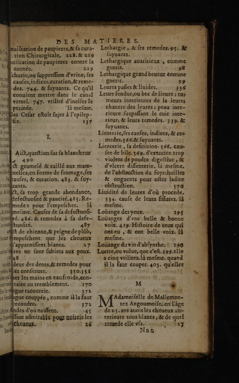 tnuifcation de paupieres,& fa cura- Ti | tion Chirurgicale, 228.8 219 l'Uhuifcarion de paupieres contre la l' cornée. 229 Mchurie,ou fuppreffion d'vrine, fes re | caufes,indices,curation, 8e reme- “des. 744. & fuyuants. Ce qu'il à conuient mettre dans le canal ME yretel. 747. vtilité d'incifer le ME perinée. là mefme, Piles Cefar eftoit fujet à l'epilep- . # l'fe. 137 reati néimé, L y Call mtsS Ai,queftion fur fa blancheur . > 490 SUR grumelé & caillé aux mam- ilinelles,en forme de fromage,fes Ukaufes, & curation. 483. & fuy- Gliants. L.kt, fa trop grande abondance, defeétuofité & paucité.485.Re- isinfmede s pour l'empefcher. là kinlmefme. Caufes de fa dcfetuofi- luiré. 486. & remedes à fa defe- smMtuofité. 437 st de chienne,& peigne de plôb, at Mkmpefchent que les cheueux Ah'apparoiflent blancs. 27 sinlfres ne fonc fubiers aux poux. (ti 148 | méfideur des dents,& remedes pour its liés conferuer. 350.351 inquilher les mains en eaufroide,con- svemifraite au tremblement. 170 ele hgue racourcic. 372 re fulpgue couppée , comme i la faut kecoudre: 372 ‘ri Mndes d’où naiffent, :4S eliliue admirable poux noircirles r #iéhcucux, 26 Joué Lethargie ,.& fes remedes,9s. 8e fuyuants. : Lethargique auaritieux , comme guertt. a8 Lethargique grand beueur comme gueric. 99 Leures pañles & liuides. 336 Leure fendue,ou bec delieure ; tus meurs interieures de la leures chancte des leures ; peau’ inte- ricure furpañlant le cuir inte- rieur, & leurs remedes. 3 39. & fuyuants. | Lienterie,fes caufes, indices, .& res medes.s 66.8 fuyuants. Lienterie , fa definition. $66. cau- fec de bile. 569. d'exercice trop violent de poudre digeftiue , & d’vlcere diffenterie. [à mefme. de l'obftruétion du foye:huilles & onguents pour ofter ladite cbftruction. s7 Liuidité de leures d'où procede. 334. caufe de leurs fifures. là mefme. Loüange des yeux. 19 Loüances d'vne belle & bonne voix. 419: Hiftoire de ceux qui onteu , & ont belle voix. 1à mefme. | Louange du vin d’abfynthe: 150 Luette,ou vulue, que c'eft. 399.elle a cinq vtilirez.là mefmé, quand il la faut couper. 403. qu'elles M “ Adamoifelle de Mallemon- tez Angoumoifej ent l'âge dezs.ans auoit lès chéueux ant terieurs tous blancs ; & de quel remede elle vfa. 2} Nan