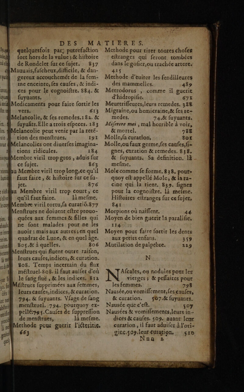 quelquesfois par; putrefaction fort hors de La vulue ; &amp; hiftoire de Rondelet fur ce fujet. 837 gereux accouchemét de la fem- me enceinte, fes caufes, &amp; indi- ces pour le cognoiftre. 884. &amp; fuyuants. Medicaments pour faire fortir les vers, 613 IMclancolie, &amp; fes.remedes.182. &amp; fuyuäts. Elle a trois efpeces. 183 Mclancolie peut venir par la reté- tion des menftrues. 191 | cions ridicules. 184 Membre viril crop gros , aduis fur | ce fujet. 863 au Membre viril trop long,ce qu'il M faut faire, &amp; hiftoire fur ce fu- | | jet. 876 qu'il faut faire. là mefme. embre viril tortu,fa curati0.877 enftrues ne doiuent eftre prouo- quées aux femmes &amp; filles qui ne font malades pour ne les auoir : mais aux autres; en quel quadrat de Lune, &amp; en quel âge, 805. &amp; à quelles. 806 fenitrues qui fluent outre raifon, leurs caufes,indices, &amp; curation. 808. Temps incertain du flux méftruel.808. il faut auifet d'où le fang fluë , &amp; les indices, 812 éftrucs fupprimées aux femmes, leurs caufes,indices, &amp; curation. 794. &amp; fuyuants. Vfage de fang menftruel., 794. pourquoy ex- peltése s.Caufes de fuppreflion de menftrues, là mefme, Methode pour guerir l'iéteritie, 663 Methode pour tirer toutes chofes citranges qui feront tombées dans legoficr,ou trachée artere, 415 Methode d’euirer les fendilleures des mammelies. 439 Metrodorus , comme il guerit d'hidropifie. 67x Meurtrifleures;leurs remedes. 388 Migraine,ou hemicraine,&amp; fes re+ medes. 74.8 fuyuants. Miferere meï , mal horrible à voir, &amp; mortel. 788 Molle;fa curation, 8or Molle,ou faux germe, fes caufes,fi= gnes, Curation &amp; remedes. 8 3 8. &amp; fuyuants. Sa definition. là mefme, Mole comme fe forme, 8 38, pout- quoy eft appellé Mole, &amp; la ra- cine qui la tient. 839. fignes pour la cognoiftre. là mefme. Hiftoires eftranges fur ce fujer, 841 Morpions où naiffenr. 44. Moyen de bien guerir 14 paralifie, 1147 > Moyen pour faire fortir les dents aux petics enfans. 359 Mutilation de palpebre. 229 N Afcales, ou nodules pour les vierges ; &amp; peflaires pour les (PEN à 798 Nausée,ou vomiflement,fescaufes, &amp; curation. 567.8 fuyuants. Nausce que c’eft. 507 Nausées &amp; vomiflements,leurs in dices &amp; caufes. 509. auant leur curation , il faut aduifer à l'ori- ginç.509.leur Curation. 510