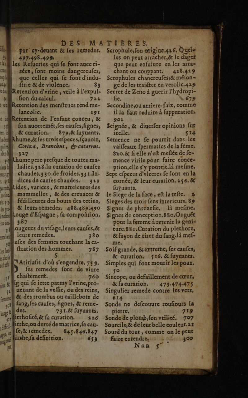 | Un | par cy-deuant &amp; fes remedes. L 497:498.49% hl@lles Refueries qui fe font auec ri- mi) . sées, font moins dangereulfes, pi} que celles qui fe fonc d’indu- OM … ftrie &amp; de violence. 83 nluBRerention d'vrine , vtile à l'expul- y4l fion du calcul. 722 ‘niBRetention des menftrues rend me- lancolic. 191 Retention de l'enfant conceu, &amp; fl : {on auorremét, fes caufes,fignes, er LM} Sc curation, 879.8&amp; fuyuants. adRhume,&amp; fes croisefpeces,fçauoir, nil Corira, Branchus, y catarrus. 327 ler dl _ sRhume pere prefque de toutes ma- jurdMl: ladies.328,la curation de caufes n45@ chaudes.3 30.de froides. 33 1.1n- 41) dices dé caufes chaudes. 329 nn ides , varices , &amp; matteleuresdes un. mammelles | &amp; des creuaces &amp; inf Fédilleures des bouts des tetins, mn &amp; leurs remedes, 488.489.490 nelné Louge d'Efpagne , fa compolition. ndul 387 ylllougeurs du vifage,leurs caufes,&amp; mehr leurs remedes. 380 mufes des femmes touchant la ca- ; ftration des hommes. 787 | S es gene x cholet 0 NAtiriafis d'où s'engendre, 76 3.  D fes remedes font de viure 16 À chaftement. 760 as &amp; Mig qui fe iette parmy l’vrine,pro- gr] uenant de la veflie, ou des reins, femme) &amp; des rrombus ou eaïllebots de off fangofes caufes, fignes, &amp; reme- gel | des. ….. 731.8&amp; fuyuants. firrhofité,&amp; fa curation. 116 dd irrhe,ou durté de matrice, {a cau- jé Ife,&amp;iemedes, 845.846.847 té fixshe,fa definition. 653 pi Scrophule, fon atigiue.416, Quels les on peut arracher,&amp; le dâget que peut enfuiure en les arra- chant ou couppant. 428.429 Scrophules chancreufes;é méfon- ge de lestraiéter en verolic.429 Secret de Zeno à guerir l'hydropi- fic. , 679 Secondine,ou arriere-faix, comme il la faut reduire à fuppuration: 9oz Seignée, &amp; diuerfes opinions fur icelle. s14 Semence ne fe pourrit dans les vaifleaux fpermatics de la féme, 8210,&amp; fi elle n'eft meflée de fe- mence virile pour faire conce- ption,clle s’y pourrit.là mefme. Sept efpeces d‘viceres fe font en la cornée, &amp; leur curatioh. 256. 8 fuyuants, le Siege de la facé , eftlatefte. 2 Sieges des trois fensincericurs. 89 Signes de phrenefie, là mefmes Signes de conception.880.Onguét pour la femme à retenir la geni< ture.881:Curation du plethoré, &amp; façon de tirer du fang-là mef- me. Soif grande, &amp;extrerne, fes caufes, &amp; curation. 516, &amp; fuyuants. Simples qui font mourir les poux, o Sincope, ou defaillement de cœur, &amp;cfacuration. 473.474:475 Singulier remedé contre les vers, 614 Sonde ne defcouure toufours la pierre, 718 Sonde de plomb,fon vtilité. 707 Sourcils,&amp; de leur belle couleur.2# Sourd du tout , comme on le peut faire entendre, ) 300 Nan $