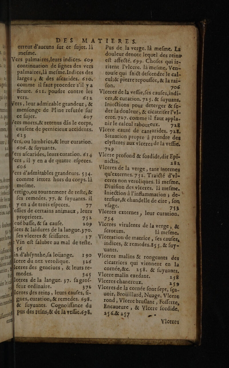 etreur d'aucuns fur ce fujet. là mefme. @IVers palmaires,leurs indices. 609 1 continuation de fignes des vers palmaires,là mefme.Indices des wi ll “M larges, &amp; des afcarides. 610. gli comme il faut proceder s’il ya Qi ficure. 611. poudre contre les use Vers. 612 Mers , leur admirable grandeur , &amp; menfonge de Pline refutée fur | ce fujer. 607 Mers morrs,ë&amp; retenus däs le corps, | | caufent de pernicieux accidents. | 613 wr: Mers, ou lumbrics,&amp; leur curation, M 606. &amp; fuyuants. a ers afcarides, leurs curation. 614 ers , il y en a de quatre efpeces. 606 ers d'admirables #randeurs, 534. comme icttez hors du corps. là sil mefme. bi] [ertigo,ou tournement de tefte, &amp; fn cs remedes, 77, &amp; fuyuants. il Pr | y en 4 detrois efpeces. 77 ON. [effies de certains animaux , leurs proprietez. 752 Juleue baffle, &amp; fa caufe. 209  fices &amp; laidures de la langue,37o. nd fes vlceres &amp; fciflures. 37 4 Vin eft falubre au mal detefte. nou, 56, ; sain d abfynthe,fa loüange. 190 raie ere du nez verolique. 316 re Aceres des genciues , &amp; leurs re- gi medes. 345 Mceres de la langue. 37. fa grof- ' 1, de cel \ } do Late cl 1 feur ordinaire. 372 : Mceres des reins , leurs caufes, f- Re | gnes, curation, &amp; remedes. 698. es el | &amp; fuyuants. Cognoiffance du Ah pus des seins, &amp; de la veflic.608. (ante À Pus de la verge. là mefme, La douleur denote lequel des reins cit affeété, 699. Chofes qui ir= ritent l'vlcere. là mefine, Ven toufe qui fait defcendre le cal cul;&amp;c pierre repouflée, &amp; la rai= fon. 706 Viceres de la veflie,fes caufes,indi- ces,&amp; curation, 721$. &amp; fuyuans., Inicétions pour deterger &amp; fe- der la douleur, &amp; cicatrifer l'yl- cerc, 717. comme il fauc appla, nir le calcul raboureux. 728 Vilcere causé de canrarides. 728 Situation propre à prendre des clyfteres aux viceres de la veffie, 729 Vicere profond &amp; fordide, dir Epi= nictis. 2872, Viceres de la verge, tant internes qu'excernes. 752. Traidté d'vle céres non veroliques. là mefme. Diuifion des vlceres. 1à mefme. Inieétion à l’inflammation ; de- terfiue,&amp; chandelle de cire , fon vfage. 753 Viceres externes , leur curation. 754 | Vilceres virulents de 12 verge, &amp; fcrotum. là mefme, Viceration de matrice , fes caufes, indices, &amp; remedes.85 5. &amp; fuy= uants. À Viceres malins &amp; rongeants dés cicatrices qui viennent en la cornée,&amp;c. 258. &amp; fuyuanrs. Vicere malin exedant, 2$8 Viceres chancreux. 259 Viceres de la cornée font fept, {ça uoir, Brouillard, Nuage, Vicere rond , Vicere bruflanc , Fofferte, Encaueure | &amp; Vlcere fordide, 45 6,8 257 æ ” Viceres SENS Lt: