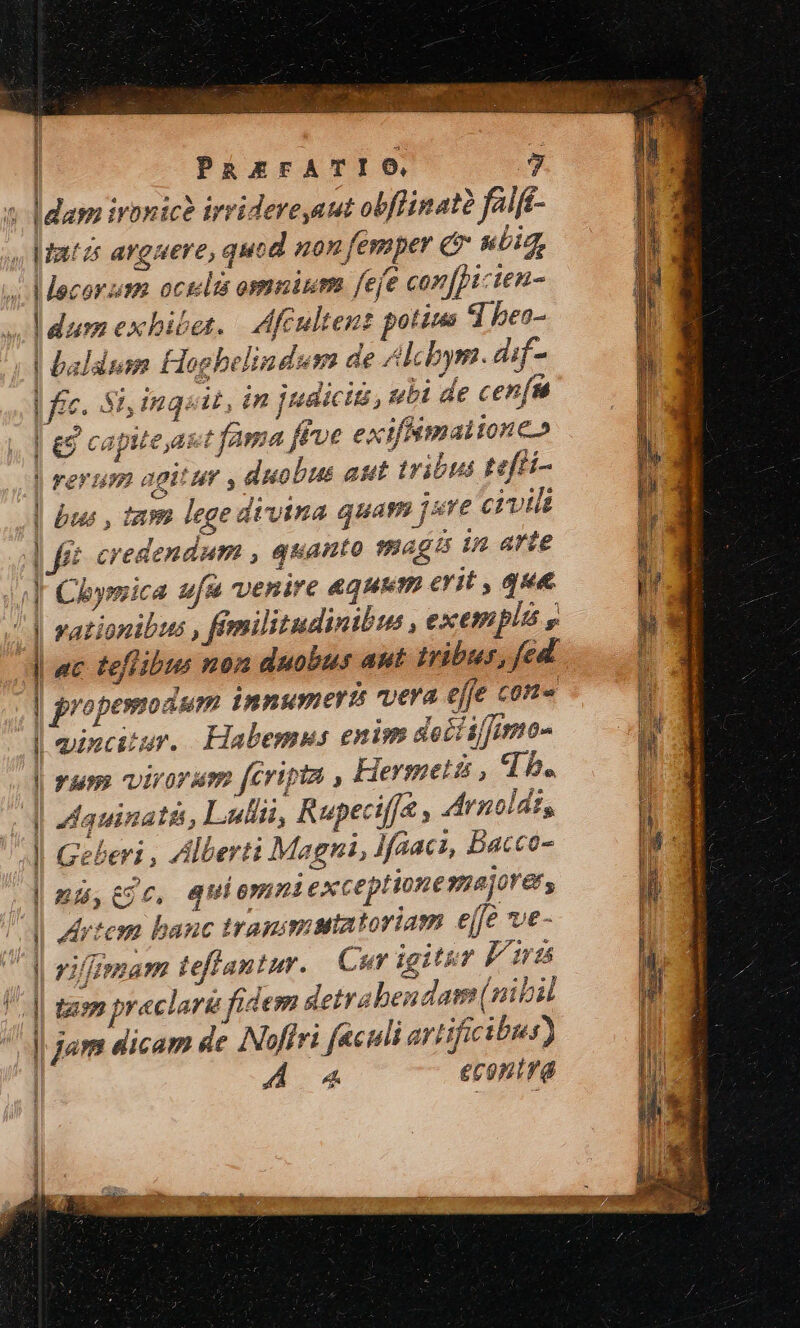 pw Nard E s MCONNULON C QU ATE D SESE xl | PREFATIO 7 s [dam ironice irridereaut obflinaté feift- «Mats anguere, quod «on femper &amp; uia, 4. Mecorzm octilts omninm feje con[picien- Jum exbibet. Hlfeultent potius Tl beo- | baladusm Hogbelindum de Alcbym. dif- | fic. Si, inqoit, in judicii, ubi de cenfn | £9 capite,ast fama ftoe exiffémalionco | rerum agitur , duobus aut tribus tefti- | bus , tam lege divina quam je civili fé credendum , quanto magis in arte Chymica ufa venire aqui erit , que vationibus , fimilitudinibie , exempli y ! ac teflibus non duobus aut iribus, fed | propemodum innumeri vera effe con d mincitur. Habemus enim deciif]nmo- |J ram virorum fcripta , Hermetis , d 5. (d Mquinatss, Lulli, Rupeciffa , Arnolds,, 4l Gebert , Alberti Magni, Jfaacz, Bacco- | nu,tgc, quiemri exceptionemajore, ^l ptem banc tranimatatoriam effe ve- d rifgmam teffantar. Cur igitur P irt P. [| tamm praclare fidem detrabendam(nibil | jam dicam de INoffri f&amp;culi artificibus) | A a4 econtra