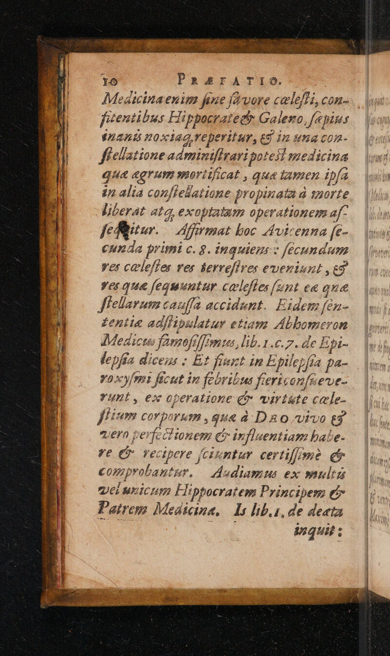 15 PRArFATIO. fitentibus Hippocrate Galeso, fé pipes VAZAU HOXIAG, reperitur, £9 12: 8974 C0A- fielatione adminiflzaripotesl medicina qua agrum moriificat , qua tamen ipfa zn alia confielatione propinata d suorte liberat atz, exoptatam operationem af- feffitur. — Affrmat boc Avicenna [e- cunda primi c. g. inquiem z fecundum ver caleffes res &amp;ervefires evenisnt ,e9 yes qua fequuntur culeffes [unt ea qua fiellarum cauffa accidunt. Eidem fén- £eniie adflipulatur ettapa Abbomeron P &amp; ^- J: : /n 4 : p.f DJ A * Medicus famofelron tas, lib. 1.c.7. de E pi- lepfia dicens : Et fient in E pilezfia pa- voxy/ent fecut in febribus fiers onfuene- YHni, ex operatione £r virtste cale- fitm corporum , que à D 8 0 vivo eg uern peviccitonem c influentiam babe- ve e Vectpere (cixntur certifome et comprobantur. | dudiamus ex »nulta UC MEICHN: Flippocratem Principem t5 Patrem Medicine, Is lib.i, de deata : do. inquit ;