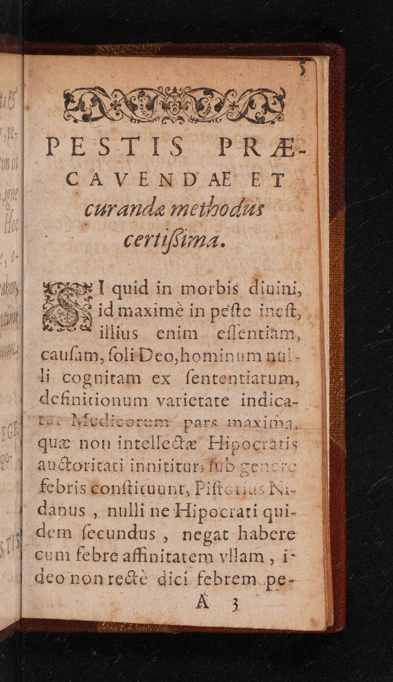 € once aer ———————— € PIROGI 1 S p R E CAVENDAE ET curanda methodus | certifima. &amp; TEN T quid in morbis £ i uini, 20 SN - : SS id maximé in pefte ij ineft, M e. ilius. enim. eflentiam, caufam, folrDeo,hominum nui- li cognitam ex (ententiarum, ls ys eq def initio num. varietate indica- - Au — eui . tz; Nigdicorum pars maxima, * D. d ur non intellecte Hip is auctoritati innititur; Rie onis febristonftituunt, Piftcuius INi- danus , nulli ne Hipociati qui- dem fecundus , negat habere cun febre affinitatem vllam , i- dco nonre&amp;e dici febrem. pe- A iut WV