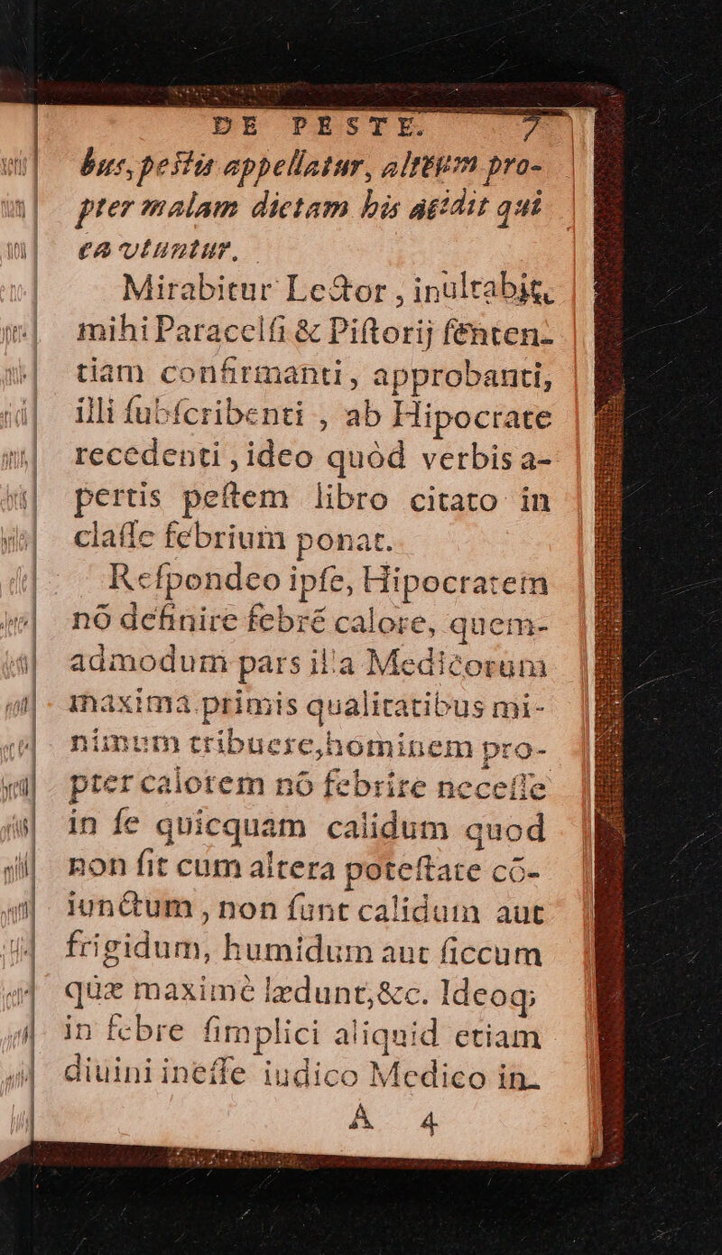 OPE PESTE bus, pesti appellatur, eltitim pro- f'e malam dictam bis agtdit qt €2 Ullum, Mirabitur Le&amp;or , inultabig, mihi Paracclfi &amp; Piftorij fenten- tiam confirmanti , approbanti, illi fubífcribenti , ab Hipocrate recedenti , ideo quód verbis a- pertis peftem libro citato in claffe febrium ponat. R«cfpondeo ipfe, Hipocratem nó definire febré calore, quem- admoduri pars il'a Medicorum inaxima. primis qualitatibus mi- nimum tribuere,hominem pro- pter calorem nó febrire neceíle in fe quicquam calidum quod non fit cum altera poteftate cG- iunctum , non funt caliduin aut frigidum, humidum aut ficcum que maximé lzdunt;&amp;c. Ideoq; in fcbre fimplici aliquid etiam diuini ineffe iudico Medico in.