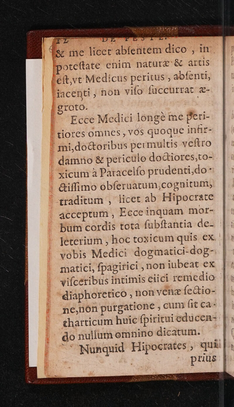 roto. Ecce Medici longe me peri- tiores omnes , vos quoque infiz- mi,do&amp;oribus permultis veftro damno &amp; periculo do&amp;iores,to- xicum à Patacelfo prudenti,do . | &amp;iffimo obferuatum,cognitum, traditum , licet ab Hipocrate acceptum , Ecce inquam mor- but cordis tota fubftantia de- leterium , hoc toxicum quis ex. vobis Medici dogmatici-dog-. matici, fpagirici non iubeat ex vifíceribus intimis ciici remedio | diaphorctico ,nonvenz fe&amp;tio- | ne,nón purgatione , cum (it ca^ tharticum huic fpiritui educen- do nullum omnino dicatum. | ' Nunquid Hipoc:ates , quii | Es prius |