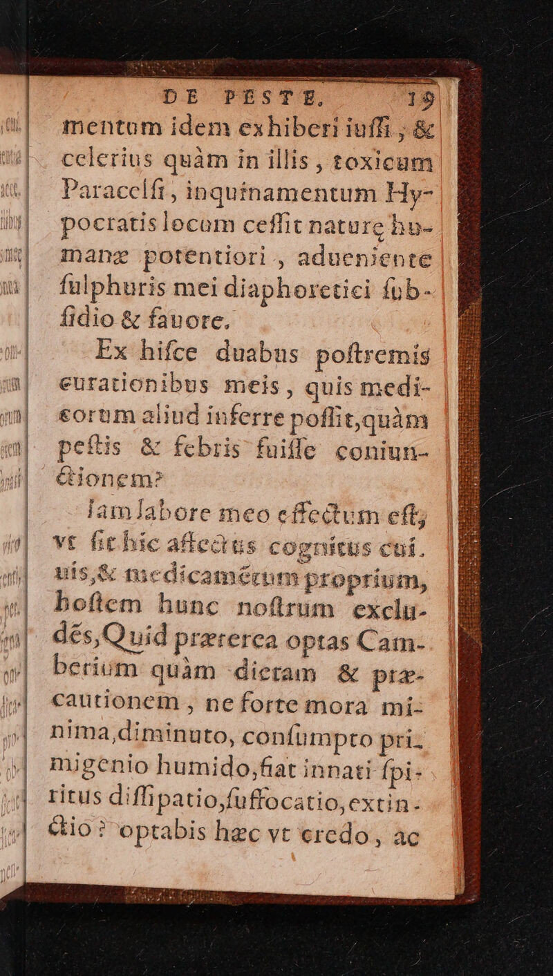 mentum idem exhiberi iuffi ; &amp; celerius quàm in illis , toxicum Paraccifr, inqutnamentum Hy- pocratis lecom ceffit nature hu- mang potentiori ., adueniente fulphuris mei diaphoretici íub- fidio &amp; fauore. Ex hifce duabus poftremis eurationibus meis, quis medi- corum aliud inferre poffit,quàm peílis &amp; fcbris fuifle coniun- Gionem»? lamJabore meo effectum eft; vt hit bic affedus cognitus cuf. uts,&amp; mcdicamérm proprium, boftem hunc noftrum exclu- dés,Quid prererca optas Cam- berium quàm dietam &amp; pra- cautionem , ne forte mora mí: nima,diminuto, confumpto pri- migenio humido,faat innati fpi- ritus diffipatio;fuffocatio,extin. éio ? optabis hec vt eredo , ac