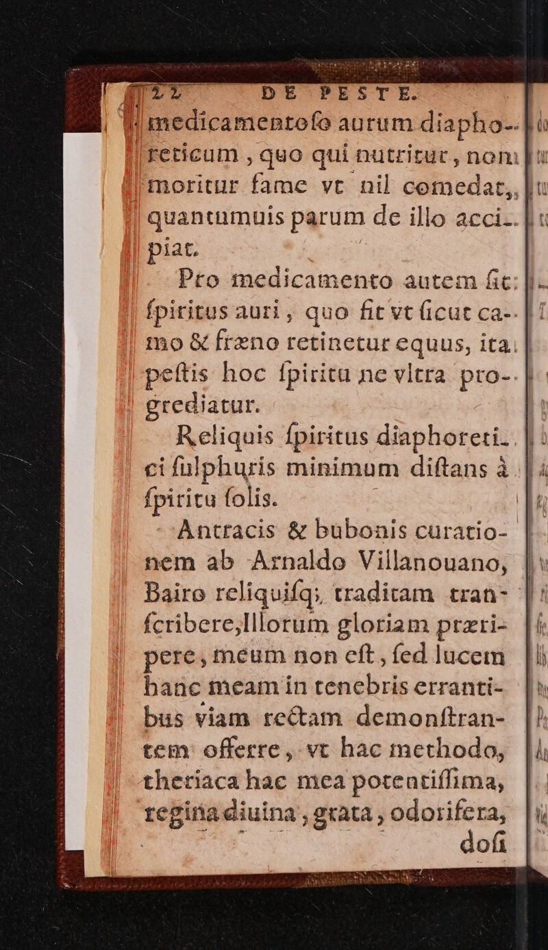 lreticum , quo qui nutritur, nom |t | moritur fame vt nil cemedat,,.| | quaneumuis parum de illo acci.. |: || piat. mo &amp; freno retinetur equas ita. | grediatur. Reliquis Ípiritus diaphoreti. ci fulphuris minimum diftans à fpiritu folis. Antracis &amp; bubonis curatio- | nem ab Arnaldo Villanouano, | Bairo reliquifq; traditam tran- |: fcribere,Illorum gloriam prari- |i pere, meum non eft, fed lucem hanc meam in tenebris erranti- bus viam rectam demonttran- tem: offerre, vt hac methodo, theriaca hac mea poteutiffima, regina aiuina ; grata, odorifera, dofi