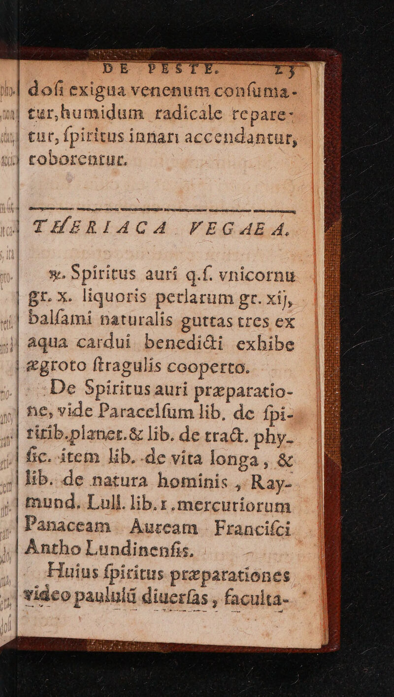 | CDpE PISTE. r3 i»| dofi exigua venenum confuma- 1| tur,humidum radicale repare- ij] €nr, fpiritus innari accendantur, $5 toborentur. i 3 GUUNRUMUUHAUIUEn WSENT ESEIHIUR WEIRSEETRSIREQUSD ESTADEUEIR E SEEDEM NOXPUMEÉCH RAIN AA? WE Uie pix aENE 1 L| THERIACA . FVEGAE. | * Spiritus aurí q.f. vnicornu | Bt- X. liquoris petlarum gr. xij, d | balfami naturalis guttas tres ex ;j| aqua cardui. benedi&amp;i exhibe | &amp;groto ftragulis cooperto. |; : De Spiritus auri praparatio- ,| tie, vide Paracelfum lib. de fpi- f titib.planer.&amp; lib. de tra&amp;t. phy. | fic. item lib.-de vita longa, &amp; ;| lib. de natura hominis , Ray- ;] mund. Lull. lib. y, mercutiorum ,|Panaceam Aurcam Francifci ;,.| Antho Lundinenfis, Huius fpiritus preparationes ,,| tideo paululd diucr(as , faculta- ipt DITRICDIPC PIE [C Mere GHI BIBRIEIR END METUIT METUS EET MELOLIMREIUUT ENERGIES Cu Ri teen te deje aue.