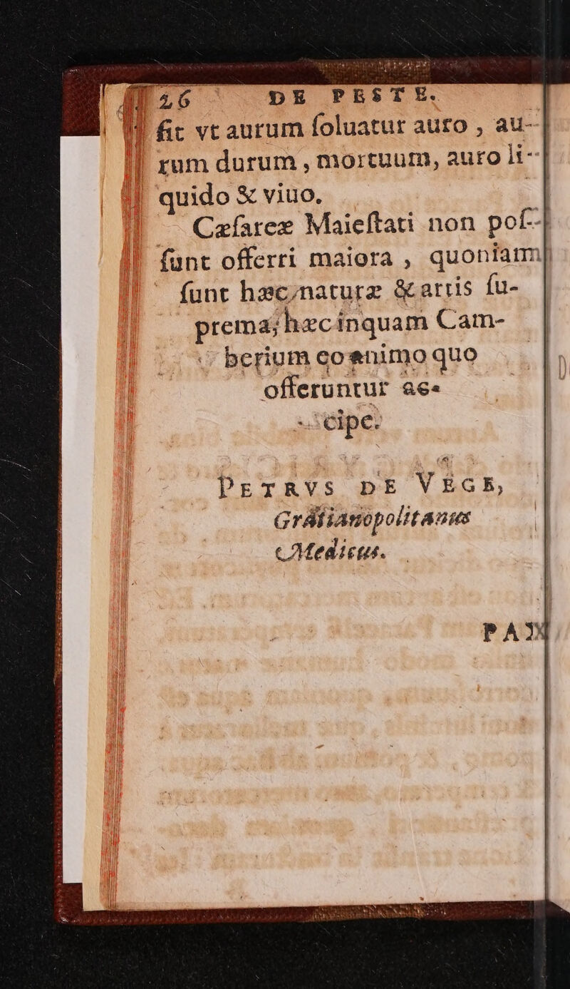 ( 26 ^ DE PESTE. I! fit vt aurum foluatur auro , au- | rum durum , mortuurn, auro li-| | quido &amp; viuo. | — Cafarex Maieftati non pof- funt offerri maiora , quoniam] funt hac;naturz &amp; artis fu- prema; hecinquam Cam- bcrium coenimo quo offeruntur &amp;e« -.: cipe. Grálianopolitans cMedictus.