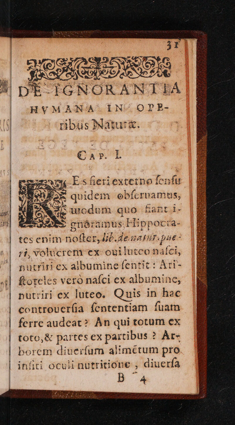 02V *t IGNORANT EA HVMANA IN-OPE- ribüs Natu: a. Car. L NEN Es fieriextetno fenfu * iA UAR Equi idem ebfícruamus, -— enór amus; k Efi ippoctra- tcs enim Bella r,Jib.desatur.pae- 7i, Volucreti ex-ouiluteo nafci, nutriri ex albumine fentit : Àri- ftorcles veró nafci ex albumine, putriri ex luteo. Quis in hac controuerfíia fententiam fuam ferre audeat? An qui totum ex toto,&amp; partes ex pasion ? Àre borem diuerfum alimctum pro infiti oculi nutritione , diuerfa B4