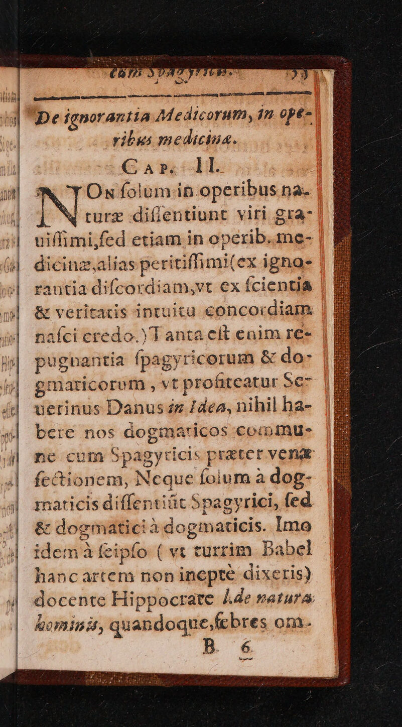 — x. we De ignorantia Medicorum, án opt» | ribus medicina. Car»; ll | *X YOnu folum .in operibus na- u turz diffentiunt viri gra- uiffimi,fed etiam in operib.me- dicinz,alias peritiffimi(ex igno rantia difcordiam,vt ex fcientia &amp; veritas intuita concordiam | naíci credo. Y T anta elt enim re- gmaricorem , vt profiteatur Se uerinus Danus zz /dea, nihil ha- bere nos doginaricos coiimue ne cum Spagyticis prater venae fectionem, Neque folum à dog- maticis diffentiüt Spagyrici, fed &amp; doematicià dogmaticis. Imo idem à feipfo ( v« turrim Babel hancartem non inepte dixeris) docente Hippocrate 4e vatura hominit, quandoque;fcbres om. B. 6 o