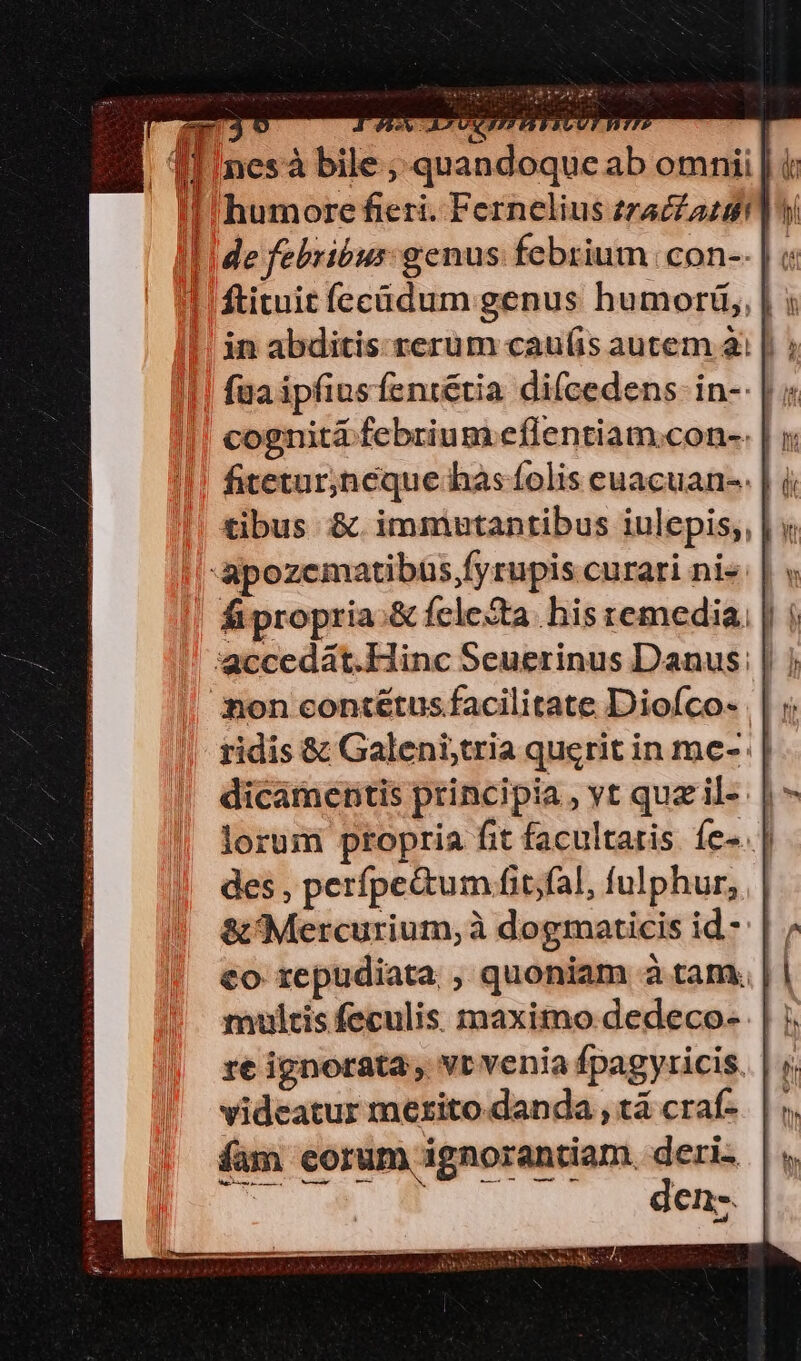 nes à bile ; quandoque ab omnii | à Ii de febribus: genus febrium | con-. | 1 ftituit fecüdum genus humort,, | x in abditis. rerum cau(íis autem ài |. faa ipfiusfentétia di(cedens- in-- | fitetur;neque has folis euacuan-. | i tibus &amp; immntantibus iulepis,, | y -apozematibus,fyrupis curari ni« | v fipropria.&amp; fcleXta. his remedia. | | ridis &amp; Galeni,tria querit in me- | dicamentis principia , yt quzil- |: lorum propria fit facultaris íe-. | des , perfpe&amp;um fit;fal, fulphur, &amp; Mercurium, à dogmaticis id - €o repudiata , quoniam à tam. multis feculis maximo dedeco- | re ignorata, vr venia fpagyricis. | videatur merito. danda , tá craf-. | antiam, deri. T dens