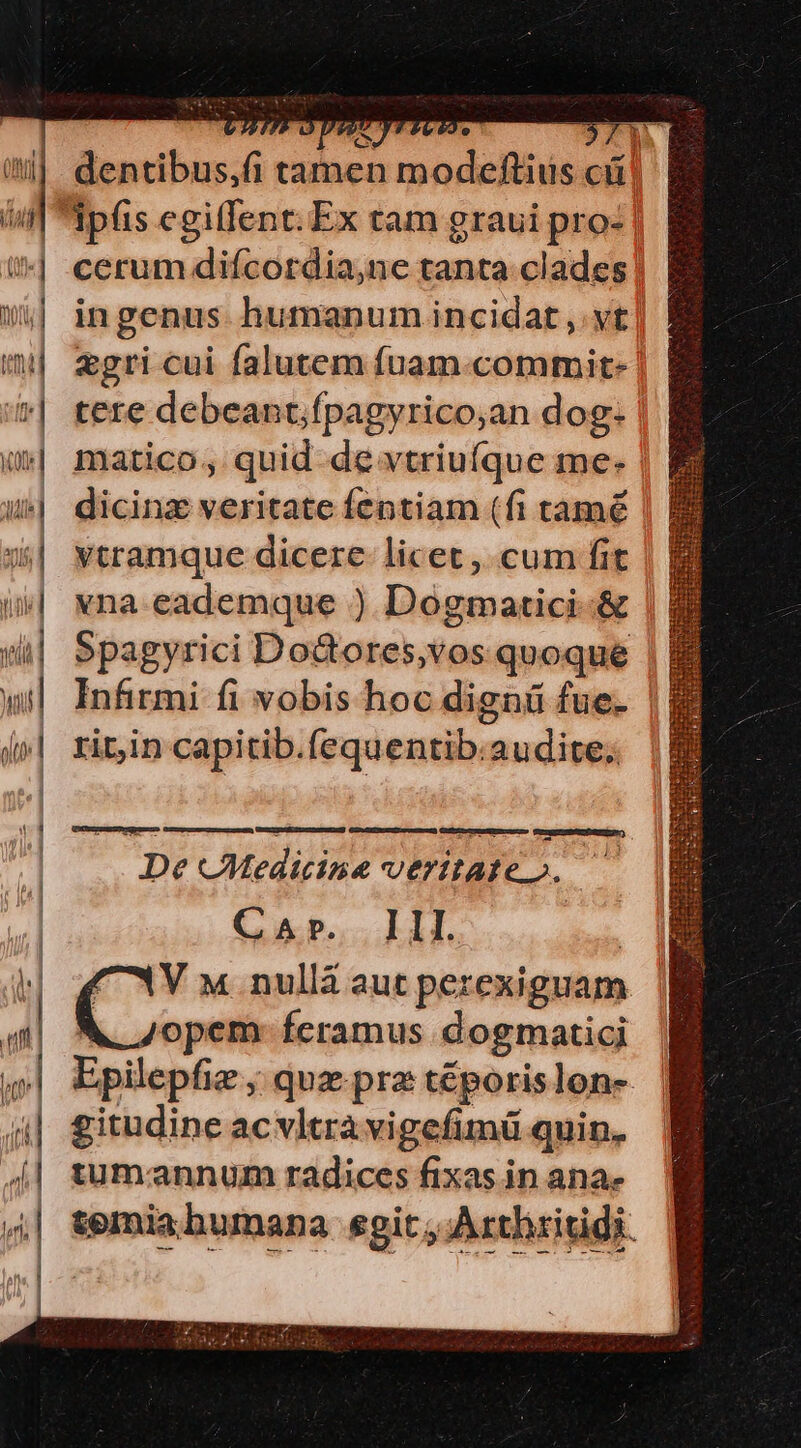 Saca : , : CXERPUTY cerum diícordia,ne tanta clades ingenus humanum incidat ,.vt tere debeant;fpagyrico;an dog- matico, quid de vtriufque me- dicinz veritate fentiam (fi tamé ytramque dicere. licet , cum fit vna eademque ) Dogmatici-&amp; rit,in capitib.fequentib.audite; De CMedicine veritate». — Car. Ill. opem- feramus dogmaticj Epilepfie ; quz prz téporislon- gitudine acvltrà vigefimü quin. tumannum radices fixas in ana» IETSSIDSITT V TEERS : WUETSEGIN IT FN CERE un TEM e LT P SSGRde zc E OR IEEE w: Me $ - Gun