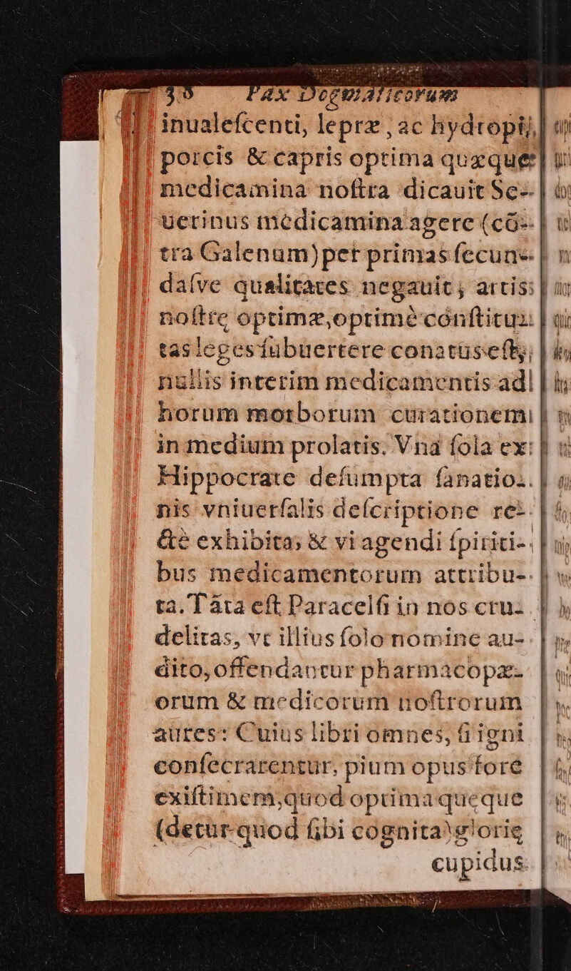 | CCP ATICOF UA | [1 * . ex * **s T inualefcenti, lepra ; ac hydtopi] porcis &amp; capris optima queque] v medicamina noftra dicauit Sc-- | ucrinus medicamina agere (có- | it tra Galenum)pet primas fecun | : noftre optimz,oprim? cónftitus | o tasicgesfubuertere conatüsefls; | is niis interim medicamentis adl | i Hippocrate defumpta fanatio.. | nis vniuetfalis defcriptione ret. | 5 delitas, vc illiusfolo nomine au- dito, offendaocur pharmacopae- orum &amp; medicorum noftrorum aures: Cuius libri omnes, Gi igni confecrarentur, pium opus foré exiftimem;quod oprimaqueque (detür.quod fibi cognita glorig cupidus. |