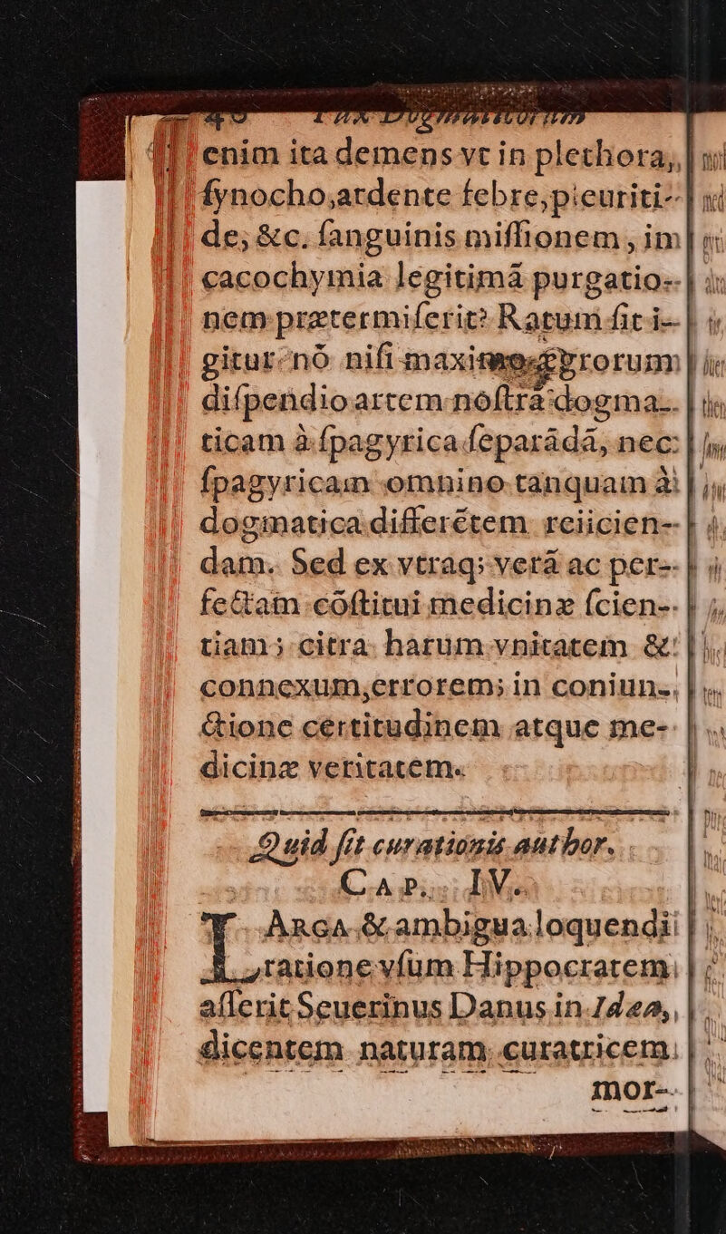|| fynocho;ardente febre,;pieuriti- | x || de; &amp;c. fanguinis miffionem , im] v cacochymia legitimá purgatio: | ;: nem prztermiferit? Ratum fit i- | i giturcnó nifi maximes£prorum | difi pendio artem.-nóftra idogihas | ir ticam à fpagyrica feparádá, nec: | fs Ípagyricam omnine tanquam à Lu dogmatica differétem reiicien- | ; dam. Sed ex vtraq; verá ac per- | fe&amp;am coftitui medicinz fcien-- tiam; citra. harum vnitatem &amp;' || &amp;ionc certitudinem atque me- dicinz veritatem. Quid fft curationis autor. CA p; TVs !i Anc &amp; ambigua loquendi | ; ,.,Iatione vfüm Hippocratem. | allerit Seuerinus Danus in.7424, | . mor-.|