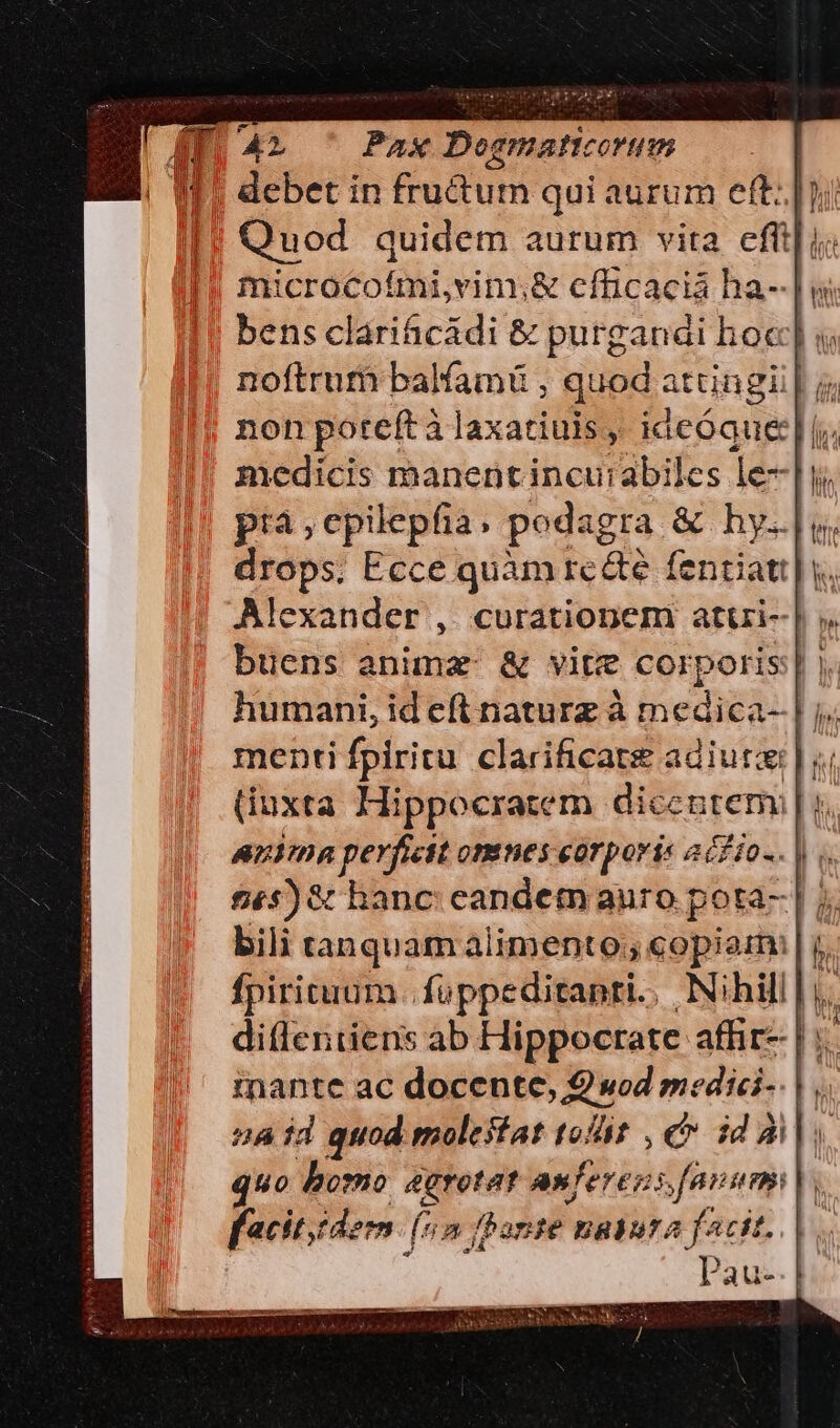 IE as Pax Dogmaticorum | debet in fructum qui aurum eft: |; Quod quidem aurum vita. effi] i; microcofmi,vim;&amp; cfficacia ha--| w bens clarihcádi &amp; purganai hoc] « noftrum balfamü , quod attingi | j; non poteftà laxatiuis ,, ideóque:| [;; medicis manent incu:abiles le-]i pra ,epilepfia. podagra &amp; hy. drops. Ecce quàm re&amp;e fentiati| y. Alexander , curationem atui-| ;. buens anima: &amp; vite corporis: |. humani, id eft naturz à medica- menti fpiritu clarificate adiutai | ;. (iuxta Hippocratem dicentem p, aiia perficit omnes corporis acfio-. |. $£s)&amp; hanc: candetn auro pota- | j, bili tanquam alimento; copiam: | j. fpiritum. fuppeditapri., Nihill |j. ditleniiens ab Hippocrate affir- | inante ac docente, 2 wod medici-. | a id quod. molestat toit , e id quo doorno &amp;grotat A» ferens fanum facit. dem. (5n ane nabuta facit. : Pau-. E