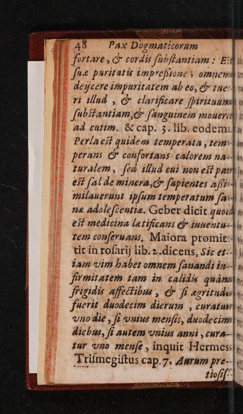 PAX Doematizorum fortare , ct cordis ftbftantiam : Ei fne puritatis imprefione y omnem) detjcere impuritatem ab eo, e 1ge:] ri dud , C carificare [irituumn à [nbstantiam,e fanguinem mouere) i ad catim. &amp; cap. 5. lib. eodemi]a Perla est quidem temperata , tem] perans 6? confortans: calorem na-]l zaralem, fed illud eui uon esi pon ejt (2 de minera, d» fapientes AJfE milauerant. ipfum temperatum fa]. a Adolefzentia. Geber dicit quoid ! est medicina latificans ej iuuentu-)M zem conferuans, Maiora promit:|w. tit in rofarij lib: ».dicens, Sic et--| i jam vim babet omnem fanaudi in-. v fimitatem 1am in. calida qud y. ffigidis affectibus , e f &amp;gritude|. ferit. duodecim dierum , curatus y vno die , fi mius menfis, duodecim], dicbus, fi autem Unius ami ,cura-- |. Iur vmo menfe ,inquit Hermes, Jtilmegiftus cap.7. darum pre--| o