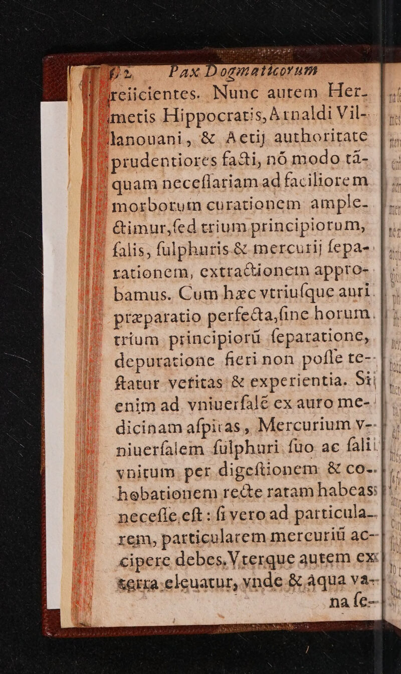 Il dreiicientes. Nunc autem Her. metis Hippocratis; À :naldi Vil- I lanouani, &amp; Aetij authoritate |prudentiores faci, n6 modo tà- quam necefiariam ad faciliorem morborutn curationem ample- Gimur,fed trium principiorum, falis, fulphuris.&amp; mercurij fepa- rationem, extraQionctn appto- |, bamus. Cum hzc vtriuíque anri. | . przparatio perfecta(ine horum. | trium principiorü feparatione, depuratione fieri non pofle te-- |. ftatur. vetitas &amp; experientia. Sii |, enim ad. vniuerfale ex auro me- || dicinam afpitas, Mercurium v-- | niuerfalem fulphauri fuo ae falii]. vnitum. per digefüonem: &amp; co-.|;. hebationem recte ratam habeas: |: necefle.eft : (i vero ad particula. |. rem, particularem mercuriü ac--|;. cipere debes, Vrerque autem cx:| terra:eleuatur, ynde.&amp; aqua va--|.