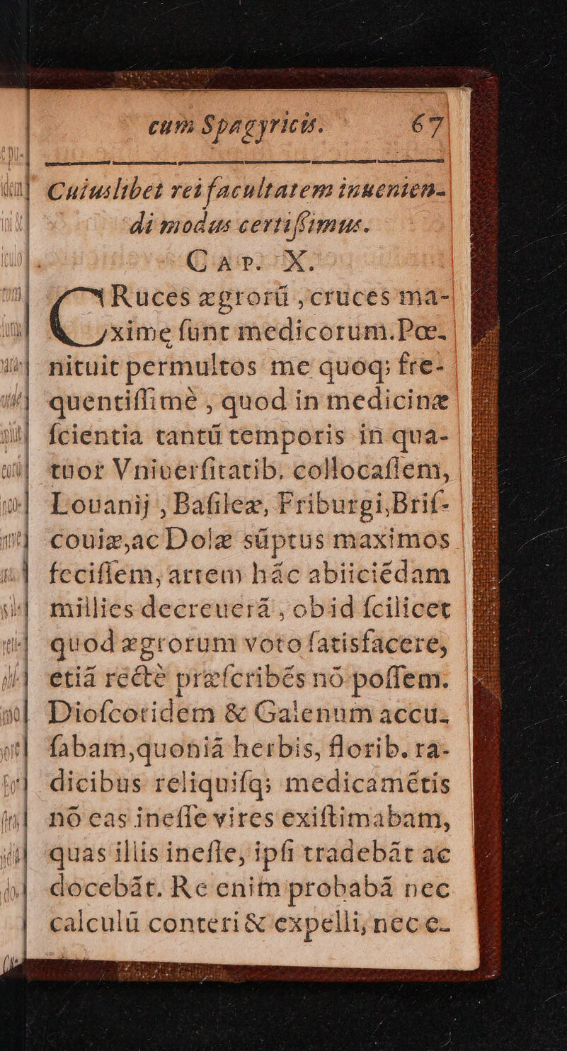 — Du VR, oss Cum Spagyrut. | 67 Cuiuilibet rei facultatem inuenien- di modus cernimus. (itp LUX. ( uod xgrorü , cruces ma- D T xime fünt medicorum.Pae. nituit permultos me quoq fre- quentiffime , quod in medicine Ícientia tantü temporis in qua- tB or Vniverfitatib. collocafien, Louanij , Bafilez, Friburgi Brif- couiz,ac Dolz süptus maximos Íccifíem, artem hác abiiciédam millies decreuera , obid fcilicet quod zgrorum voto fatisfacere, etia jade przeícribés nó pofiem. dicibus reliquifq; medicamétis nó eas inefle vires exiftimabam, quas iliis inefle, ipfi tradebát ac docebát. Re enitn probabá nec calculü conteri &amp; expelli; nec e- ——À— — Mm MM le 0,055 se — maa i * c m — m——— — — :——— — RÀ ÀÀ——A—ÀÀÀ 45 102 alt -6 —— — x mg zE x S